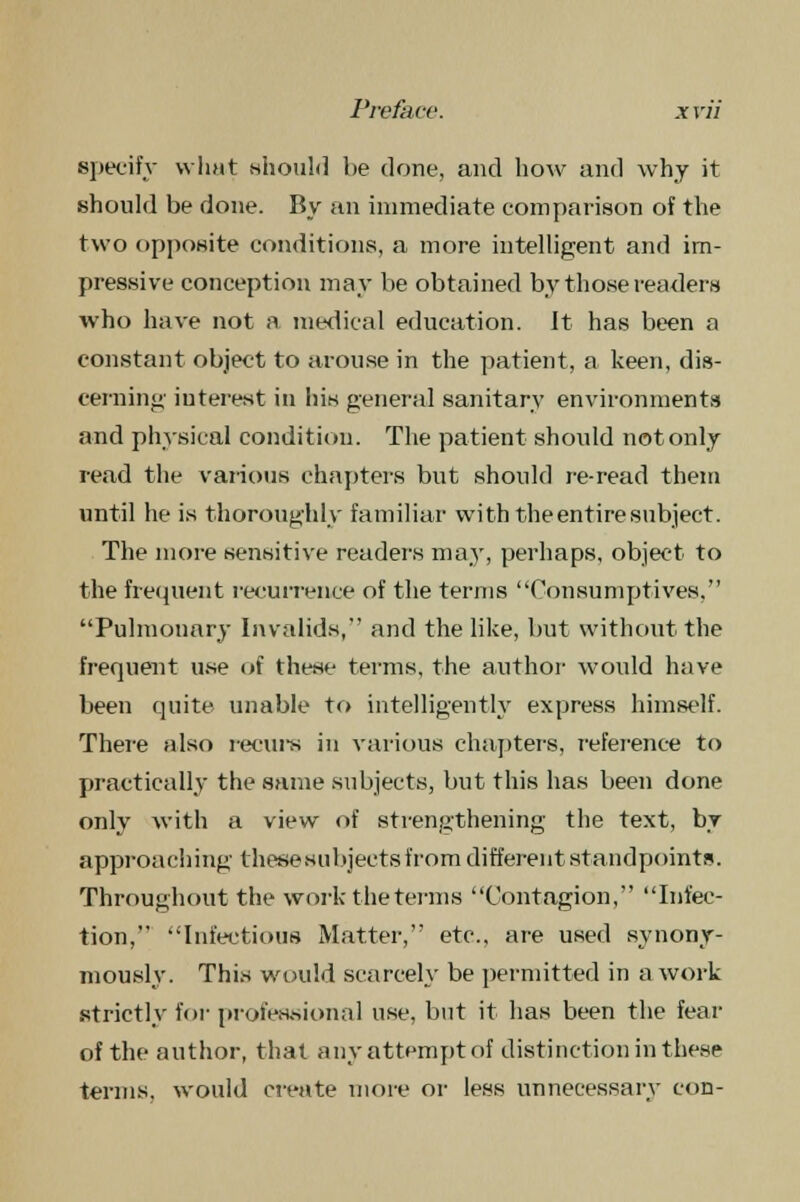 specify what should l>e done, and how and why it should be done. By an immediate comparison of the two opposite conditions, a more intelligent and im- pressive conception may be obtained by those readers who have not a medical education. It has been a constant object to arouse in the patient, a keen, dis- cerning iuterest in his general sanitary environments and physical condition. The patient should not only read the various chapters but should re-read them until he is thoroughly familiar with the entire subject. The more sensitive readers may, perhaps, object to the frequent recurrence of the terms Consumptives. Pulmonary Invalids, and the like, but without the frequent use of these terms, the author would have been quite unable to intelligently express himself. There also recurs in various chapter's, reference to practically the same subjects, but this has been done only with a view of strengthening the text, by approaching thesesirbjects from different standpoints. Throughout the work the terms Contagion, Infec- tion, Infectious Matter, etc., are used synony- mously. This would scarcely be permitted in a work strictly for professional use, but it has been the fear of the author, that any attempt of distinction in these terms, would create more or less unnecessary con-