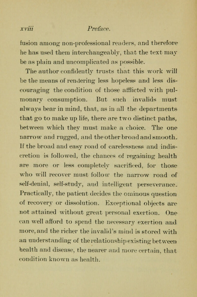 fusion among- non-professional readers, and therefore he has used them interchangeably, that the text nun- be a.s plain and uncomplicated as possible. The author confidently trusts that this work will be the means of rendering less hopeless and less dis- couraging the condition of those afflicted with pul- monary consumption. But such invalids must always bear in mind, that, as in all the departments that go to make up life, there are two distinct paths, between which they must make a choice. The one narrow and rugged, and the other broad and smooth. If the broad and easy road of carelessness and indis- cretion is followed, the chances of regaining health are more or less completely sacrificed, for those who will recover must follow the narrow road of self-denial, self-study, and intelligent perseverance. Practically, the patient decides the ominous question of recovery or dissolution. Exceptional objects are not attained without great personal exertion. One- can well afford to spend the necessary exertion and more, and the richer the invalid's mind is stored with an understanding of the relationship existing between health and disease, the nearer and more certain, that condition known as health.