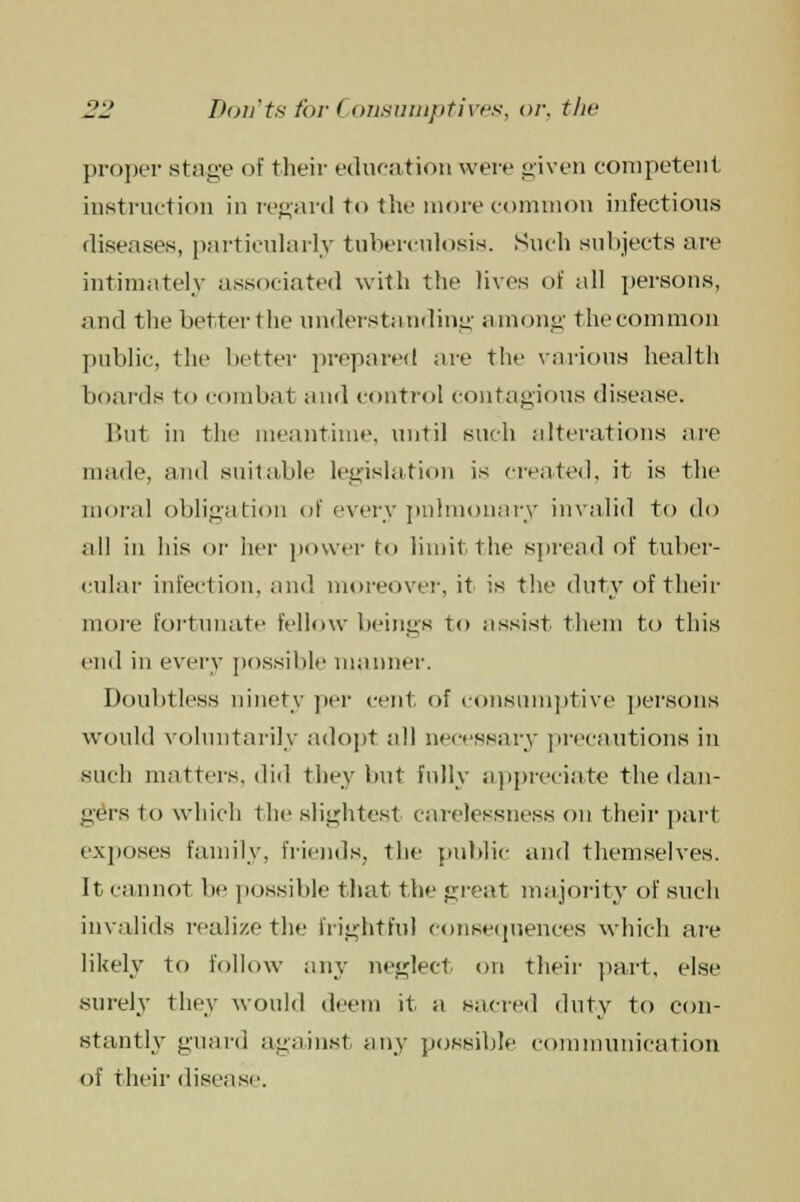 proper stage of their education were given competent instruction in regard to the more common infectious diseases, particularly tuberculosis. Such subjects are intimately associated with the lives of all persons, and the betterthe understanding among thecommon public, the better prepared are the various health boards to combat and control contagious disease. But in the meantime, until such alterations are made, ami suitable legislation is created, it is the moral obligation of every pulmonary invalid to do all in his or her power to limit the spread of tuber- cular infection, and moreover, it is the duty of their more fortunate fellow beings to assist them to this end in every possible manner. Doubtless ninety per cent of consumptive persons would voluntarily adopt all necessary precautions in such matters, did they but fully appreciate the dan- gers to which the slightest carelessness on their part exposes family, friends, the public and themselves. It cannot lie possible that the great majority of such invalids realize the frightful consequences which are likely to follow any neglect on their part, else surely they would deem it a sacred duty to con- stantly guard against any possible communication of their disease.