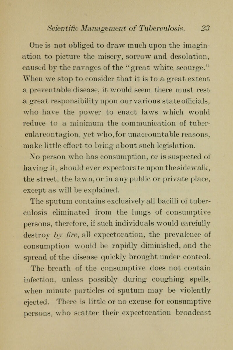 One is not obliged to draw much upon the imagin- ation to picture the misery, sorrow and desolation, caused by the ravages of the great white scourge. When we stop to consider that it is to a great extent a preventable disease, it would seem there must rest a great responsibility npon ourvarious state officials, who have the power to enact laws which would reduce to a minimum the communication of tuber- cularcontagion, yet who, for unaccountable reasons, make little effort to bring about such legislation. No person who has consumption, or is suspected of having it. should ever expectorate upon the sidewalk, the street, the lawn, or in any public or private place, except as will be explained. The sputum contains exclusively all bacilli of tuber- culosis eliminated from the lungs of consumptive pei-sons, therefore, if such individuals would carefully destroy by fiiv, all expectoration, the prevalence of consumption would be rapidly diminished, and the spread of the disease quickly brought under control. The breath of the consumptive does not contain infection, unless possibly during coughing spells, when minute particles of sputum may be violently ejected. There is little or no excuse for consumptive persons, who scatter their expectoration broadcast