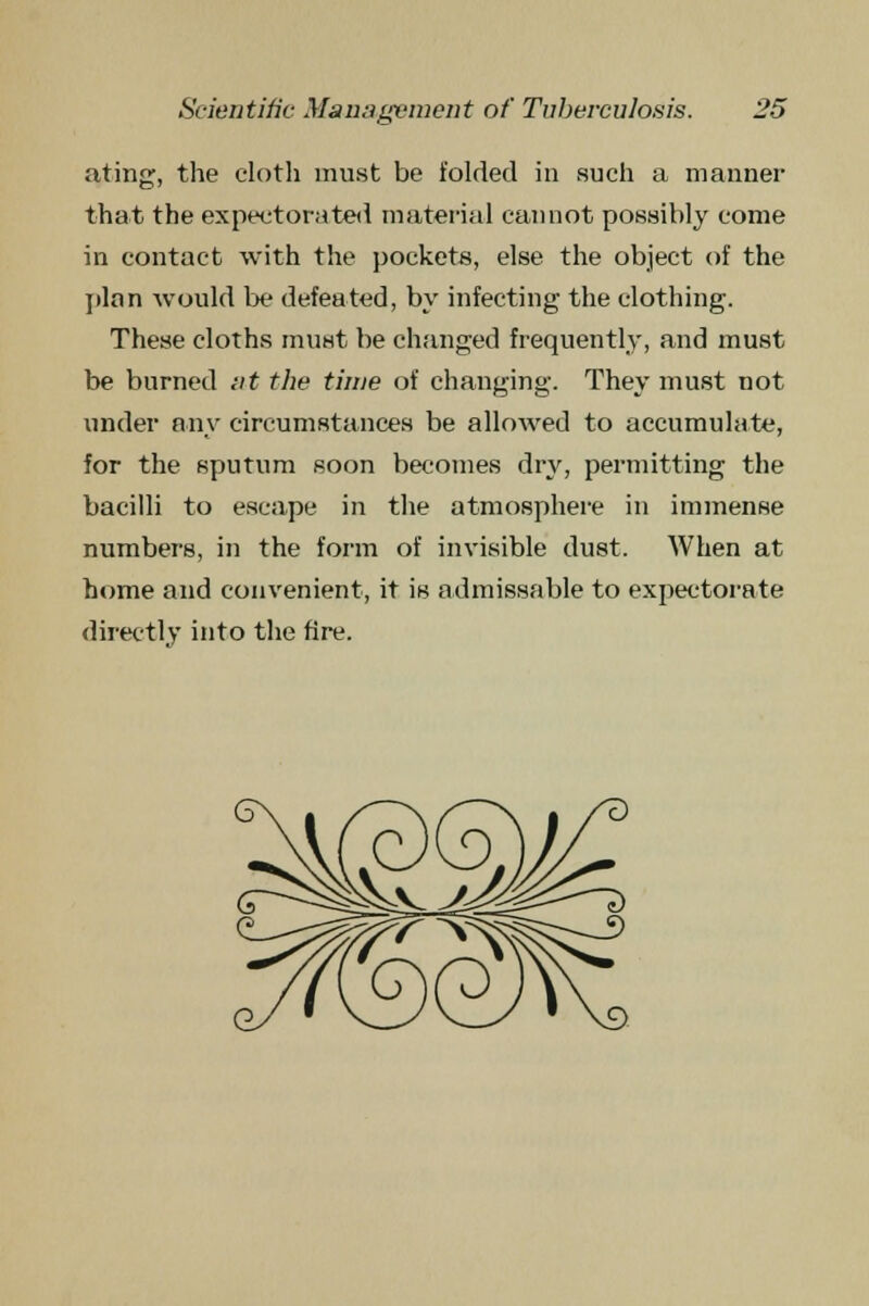 ating, the cloth must be folded in such a manner that the expectorated material cannot possibly come in contact with the pockets, else the object of the plan would be defeated, by infecting the clothing. These cloths must be changed frequently, and must be burned at the time of changing. They must not under any circumstances be allowed to accumulate, for the sputum soon becomes dry, permitting the bacilli to escape in the atmosphere in immense numbers, in the form of invisible dust. When at home and convenient, it is admissable to expectorate directly into the fire.