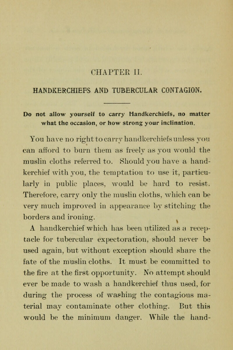 HANDKERCHIEFS AND TUBERCULAR CONTAGION. Do not allow yourself to carry Handkerchiefs, no matter what the occasion, or how strong your inclination. You have no right to carry handkerchiefs unless you can afford to burn them as freely as you would the muslin cloths referred to. Should you have a hand- kerchief with you, the temptation to use it, particu- larly in public places, would be hard to resist. Therefore, carry only the muslin cloths, which can be very much improved in appearance by stitching the borders and ironing. A handkerchief which has been utilized as a recep- tacle for tubercular expectoration, should never be used again, but without exception should share the fate of the muslin cloths. It must be committed to the fire at the first opportunity. No attempt should ever be made to wash a handkerchief thus used, for during the process of washing the contagious ma- terial may contaminate other clothing. But this would be the minimum danger. While the hand-