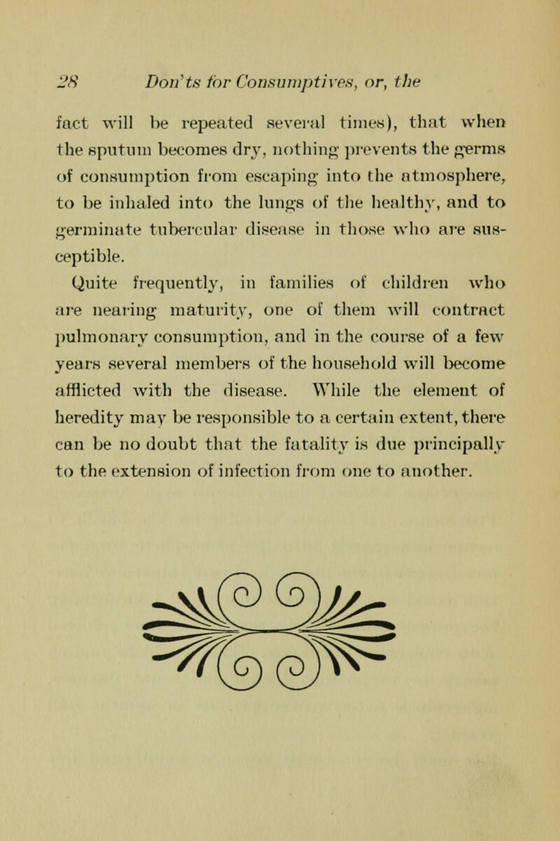 fact will be repeated several times), that when the sputum becomes dry, nothing- prevents the germs of consumption from escaping- into the atmosphere, to be inhaled into the lungs of the healthy, and to germinate tubercular disease in those who are sus- ceptible. Quite frequently, in families of children who are nearing maturity, one of them will contract pulmonary consumption, and in the course of a few years several members of the household will become afflicted with the disease. While the elemeut of heredity may be responsible to a certain extent, there can be no doubt that the fatality is due principally to the extension of infection from one to another.