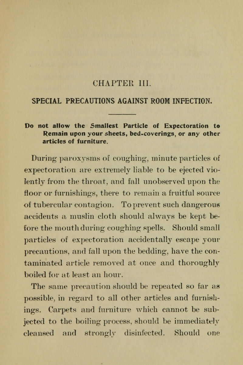 SPECIAL PRECAUTIONS AGAINST ROOM INFECTION. Do not allow the Smallest Particle of Expectoration to Remain upon your sheets, bed-coverings, or any other articles of furniture. During paroxysms of coughing, minute particles of expectoration are extremely liable to be ejected vio- lently from the throat, and fall unobserved upon the floor or furnishings, there to remain a fruitful source of tubercular contagion. To prevent such dangerous accidents a muslin cloth should always be kept be- fore the mouth during coughing spells. Should small particles of expectoration accidentally escape your precautions, and fall upon the bedding, have the con- taminated article removed at once and thoroughly boiled for at least an hour. The same precaution should be repeated so far as possible, in regard to all other articles and furnish- ings. Carpets and furniture which cannot be sub- jected to the boiling process, should be immediately cleansed and strongly disinfected. Should one