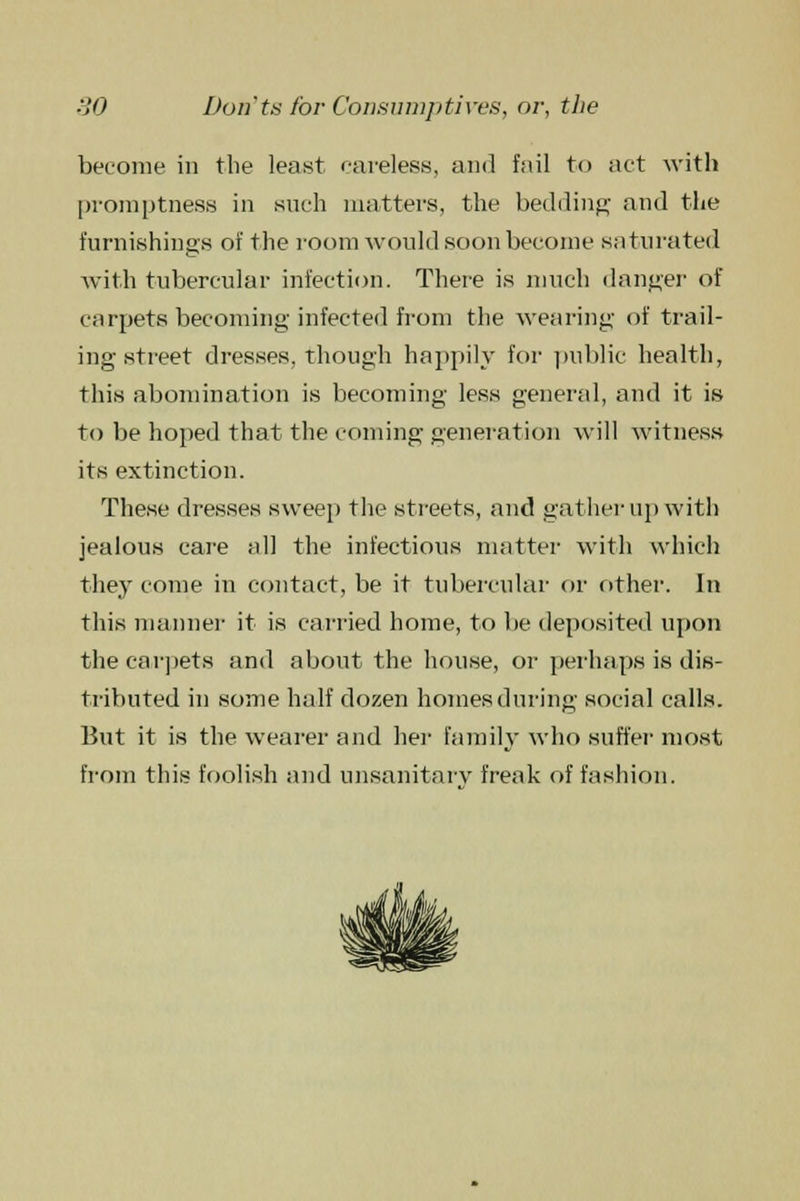 become in the least careless, and fail to act with promptness in such matters, the bedding and the furnishings of the room would soon become saturated with tubercular infection. There is much danger of carpets becoming infected from the wearing of trail- ing street dresses, though happily for public health, this abomination is becoming less general, and it is to be hoped that the coming generation will witness its extinction. These dresses sweep the streets, and gather up with jealous care all the infectious matter with which the}' come in contact, be it tubercular or other. In this manner it is carried home, to be deposited upon the carpets and about the house, or perhaps is dis- tributed in some half dozen homes during social calls. But it is the wearer and her family who suffer most from this foolish and unsanitary freak of fashion.