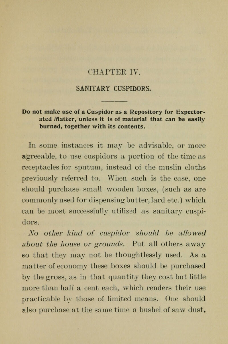 SANITARY CUSPIDORS. Do not make use of a Cuspidor as a Repository for Expector- ated Matter, unless it is of material that can be easily burned, together with its contents. In some instances it may be advisable, or more agreeable, to nse cuspidors a portion of the time as receptacles for sputum, instead of the muslin cloths previously referred to. When such is the case, one should purchase small wooden boxes, (such as are commonly used for dispensing butter, lard etc.) which can be most successfully utilized as sanitary cuspi- dors. No other kind of cuspidor should be allowed about the house or grounds. Put all others away no that they may not be thoughtlessly used. As a matter of economy these boxes should be purchased by the gross, as in that quantity they cost but little more than half a cent each, which renders their use practicable by those of limited means. One should also purchase at the same time a bushel of saw dust.