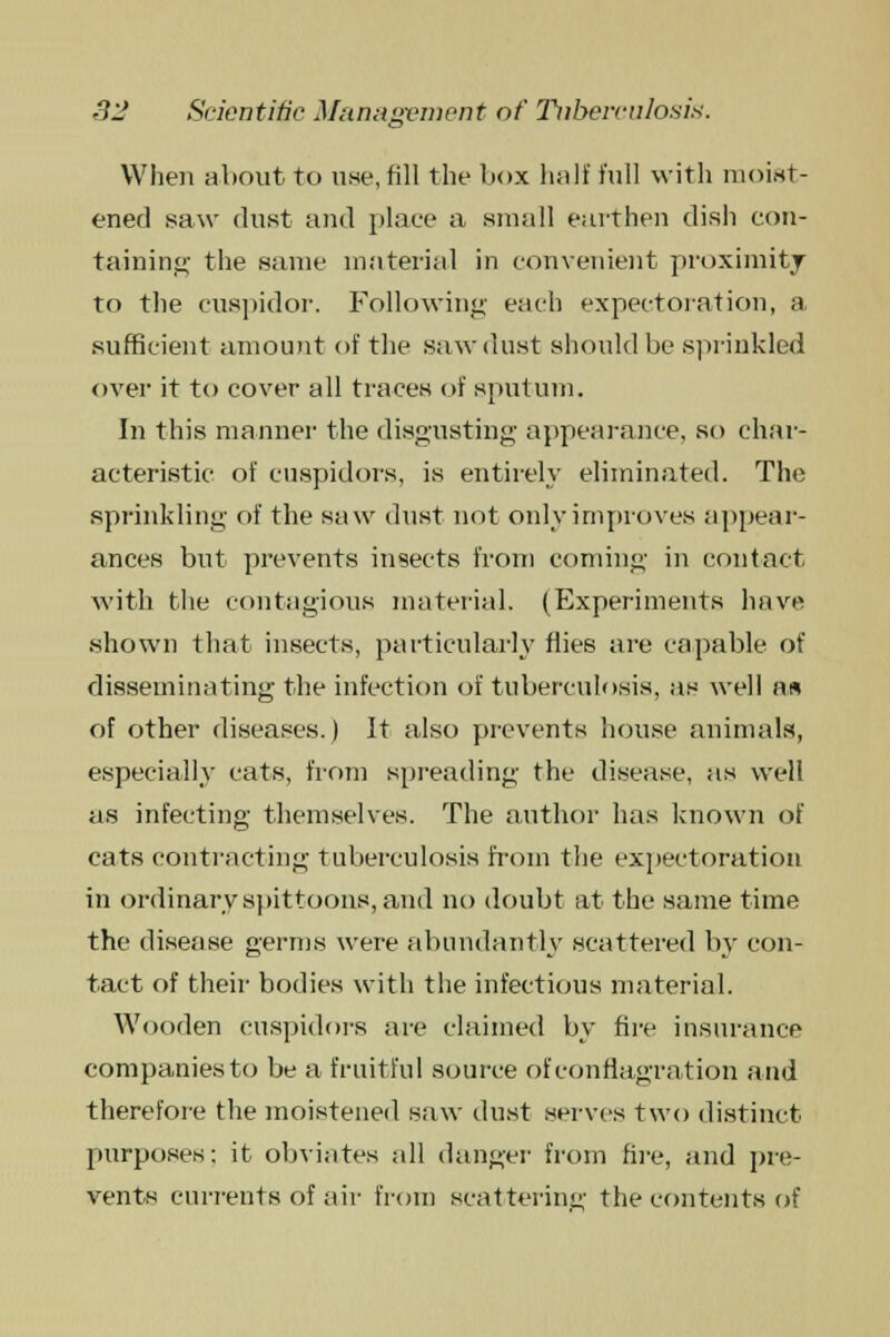 When about to use, fill the box haif full with moist- ened saw dust and place a small earthen dish con- taining the same material in convenient proximity to the cuspidor. Following each expectoration, a sufficient amount of the sawdust should be sprinkled over it to cover all traces of sputum. In this manner the disgusting appearance, so char- acteristic of cuspidors, is entirely eliminated. The sprinkling of the saw dust not only improves appear- ances but prevents insects from coming in contact with the contagious material. (Experiments have .shown that insects, particularly flies are capable of disseminating the infection of tuberculosis, as well n« of other diseases.) It also prevents house animals, especially cats, from spreading the disease, as well as infecting themselves. The author has known of cats contracting tuberculosis from the expectoration in ordinary spittoons, and no doubt at the same time the disease germs were abundantly scattered by con- tact of their bodies with the infectious material. Wooden cuspidors are claimed by fire insurance companies to be a fruitful source of conflagration and therefore the moistened saw dust serves two distinct purposes; it obviates all danger from fire, and pre- vents currents of air from scattering the contents of