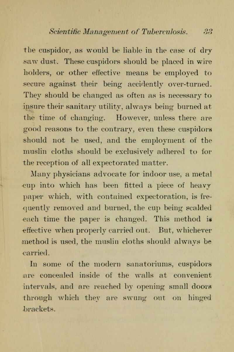 the cuspidor, as would be liable in the case of dry saw dust. These cuspidors should be placed in wire holders, or other effective means be employed to secure against their being- accidently over-turned. They should be changed as often as is necessary to insure their sanitary utility, always being burned at the time of changing. However, unless there are good reasons to the contrary, even these cuspidors should not be used, and the employment of the muslin cloths should be exclusively adhered to for the reception of all expectorated matter. Many physicians advocate for indoor use, a metal ■cup into which has been fitted a piece of heavy paper which, with contained expectoration, is fre- quently removed and burned, the cup being scalded •each time the paper is changed. This method is -effective when properly carried out. But, whichever method is used, the muslin cloths should always be carried. In some of the modern sanatoriums, cuspidors are concealed inside of the walls at convenient intervals, and are reached by opening small doors through which they are swung out on hinged brackets.