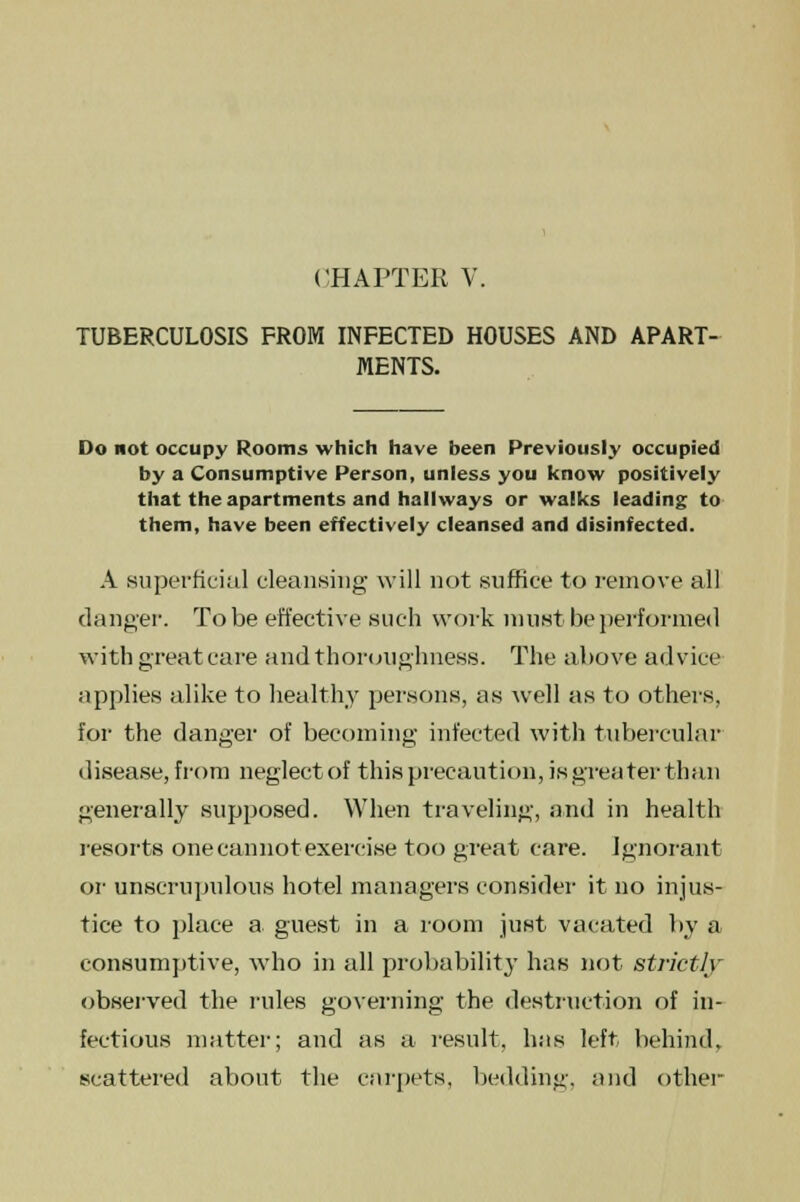 TUBERCULOSIS FROM INFECTED HOUSES AND APART- MENTS. Do not occupy Rooms which have been Previously occupied by a Consumptive Person, unless you know positively that the apartments and hallways or walks leading to them, have been effectively cleansed and disinfected. A superficial cleansing will not suffice to remove all danger. To be effective such work must be performed with great care and thoroughness. The above advice applies alike to healthy persons, as well as to others, for the danger of becoming infected with tubercular disease, from neglect of this precaution, is greater than generally supposed. When traveling, and in health resorts one cannot exercise too great care. Ignorant or unscrupulous hotel managers consider it no injus- tice to place a guest in a room just vacated by a consumptive, who in all probability has not strictly observed the rules governing the destruction of in- fectious matter; and as a result, has left, behind, scattered about the carpets, bedding, and other-