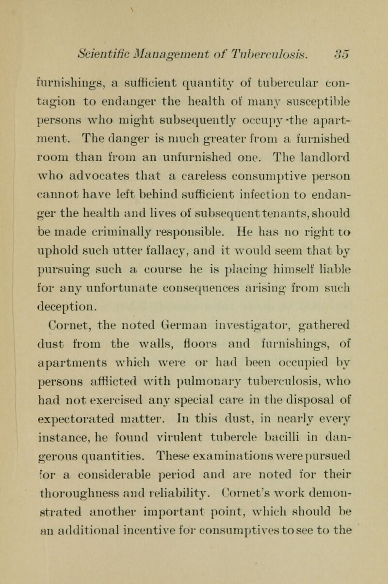 furnishings, a .sufficient quantity of tubercular con- tagion to endanger the health of many susceptible persons who might subsequently occupy'the apart- ment. The danger is much greater from a furnished room than from an unfurnished one. The landlord who advocates that a careless consumptive person cannot have left behind sufficient infection to endan- ger the health and lives of subsequent ten ants, should be made criminally responsible. He has no right to uphold such utter fallacy, and it would seem that by pursuing such a course he is placing himself liable for any unfortunate consequences arising from such deception. Cornet, the noted German investigator, gathered dust from the walls, floors and furnishings, of apartments which were or had been occupied by persons afflicted with pulmonary tuberculosis, who hail not. exercised any special care in the disposal of expectorated matter. In this dust, in nearly every instance, he found virulent tubercle bacilli in dan- gerous quantities. These examinations were pursued for a considerable period and are noted for their thoroughness and reliability. Cornet's work demon- strated another important point, which should be an additional incentive for consumptives to see to the