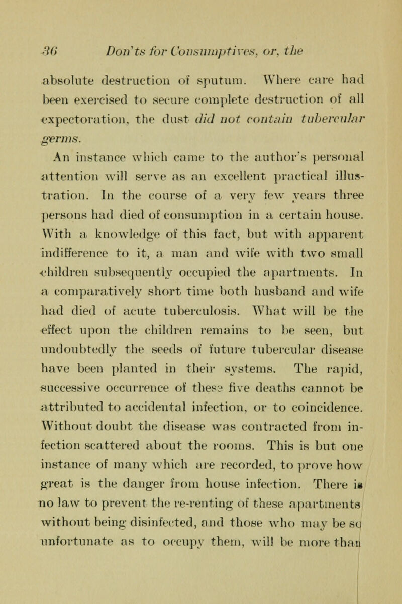 absolute destruction of sputum. Where care had been exercised to secure complete destruction of all expectoration, the dust did not contain tubercular germs. An instance which came to the authors personal attention will serve as an excellent practical illus- tration. In the course of a very few years three persons had died of consumption in a certain house. With a knowledge of this fact, but with apparent indifference to it, a man and wife with two small ■children subsequently occupied the apartments. In a comparatively short time both husband and wife had died of acute tuberculosis. What will be the effect upon the children remains to be seen, but undoubtedly the seeds of future tubercular disease have been planted in their systems. The rapid, successive occurrence of thes:j five deaths cannot be attributed to accidental infection, or to coincidence. Without doubt the disease was contracted from in- fection scattered about the rooms. This is but one instance of many which are recorded, to prove how great is the danger from house infection. There is no law to prevent the re-renting of these apartments without being disinfected, and those who may be so unfortunate as to occupy them, will be more than