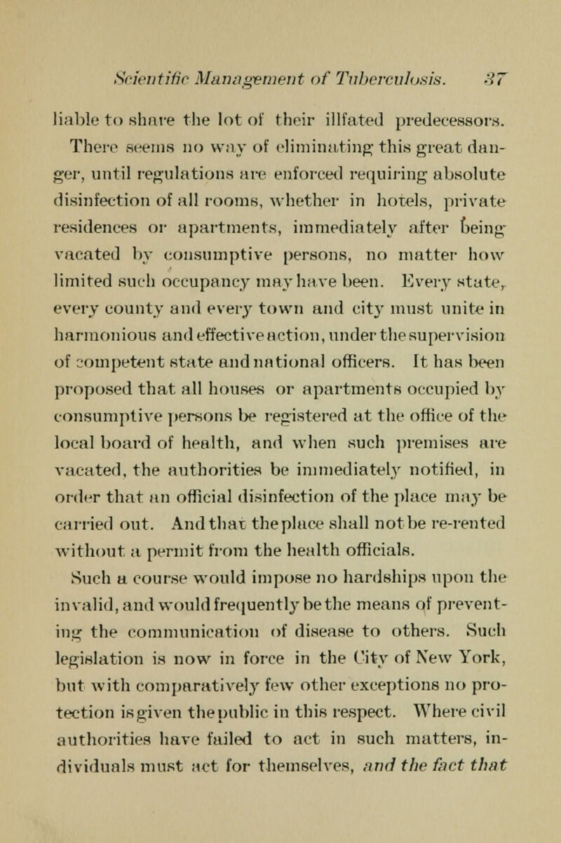 liable to share the lot of their illfated predecessors. There seems no way of eliminating this great dan- ger, until regulations are enforced requiring absolute disinfection of all rooms, whether in hotels, private residences or apartments, immediately after being vacated by consumptive persons, no matter how limited such occupancy may have been. Every state, every county and every town and city must unite in harmonious and effective action, under the supervision of competent state and national officers. It has been proposed that all houses or apartments occupied by consumptive persons be registered at the office of the local board of health, and when such premises are vacated, the authorities be immediately notified, in order that an official disinfection of the place may be carried out. And that the place shall not be re-rented without a permit from the health officials. Such a course would impose no hardships upon the invalid, and would frequently be the means of prevent- ing the communication of disease to others. Such legislation is now in force in the City of New York, but with comparatively few other exceptions no pro- tection is given the public, in this respect. Where civil authorities have failed to act in such matters, in- dividuals must act for themselves, and the fact that