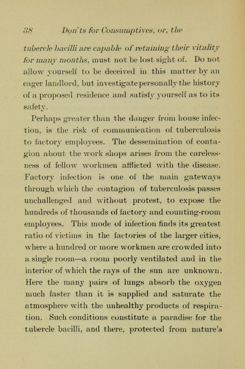tubercle bacilli are capable of retaining their vitality for many months, must not be lost sight of. Do not allow yourself to be deceived in this matter by an eager landlord, but investigate personally the history of a proposed residence and satisfy yourself as to its safety. Perhaps greater than the danger from house infec- tion, is the risk of communication of tuberculosis to factory employees. The dessemination of conta- gion about the work shops arises from the careless- ness of fellow workmen afflicted with the disease. Factory infection is one of the main gateways through which the contagion of tuberculosis passes unchallenged and without protest, to expose the hundreds of thousands of factory and counting-room employees. This mode of infection finds its greatest ratio of victims in the factories of the larger cities, where a hundred or more workmen are crowded into a single room—a room poorly ventilated and in the interior of which the rays of the sun are unknown. Here the many pairs of lungs absorb the oxygen much faster than it is supplied and saturate the atmosphere with the unhealthy products of respira- tion. Such conditions constitute a paradise for the tubercle bacilli, and there, protected from nature's