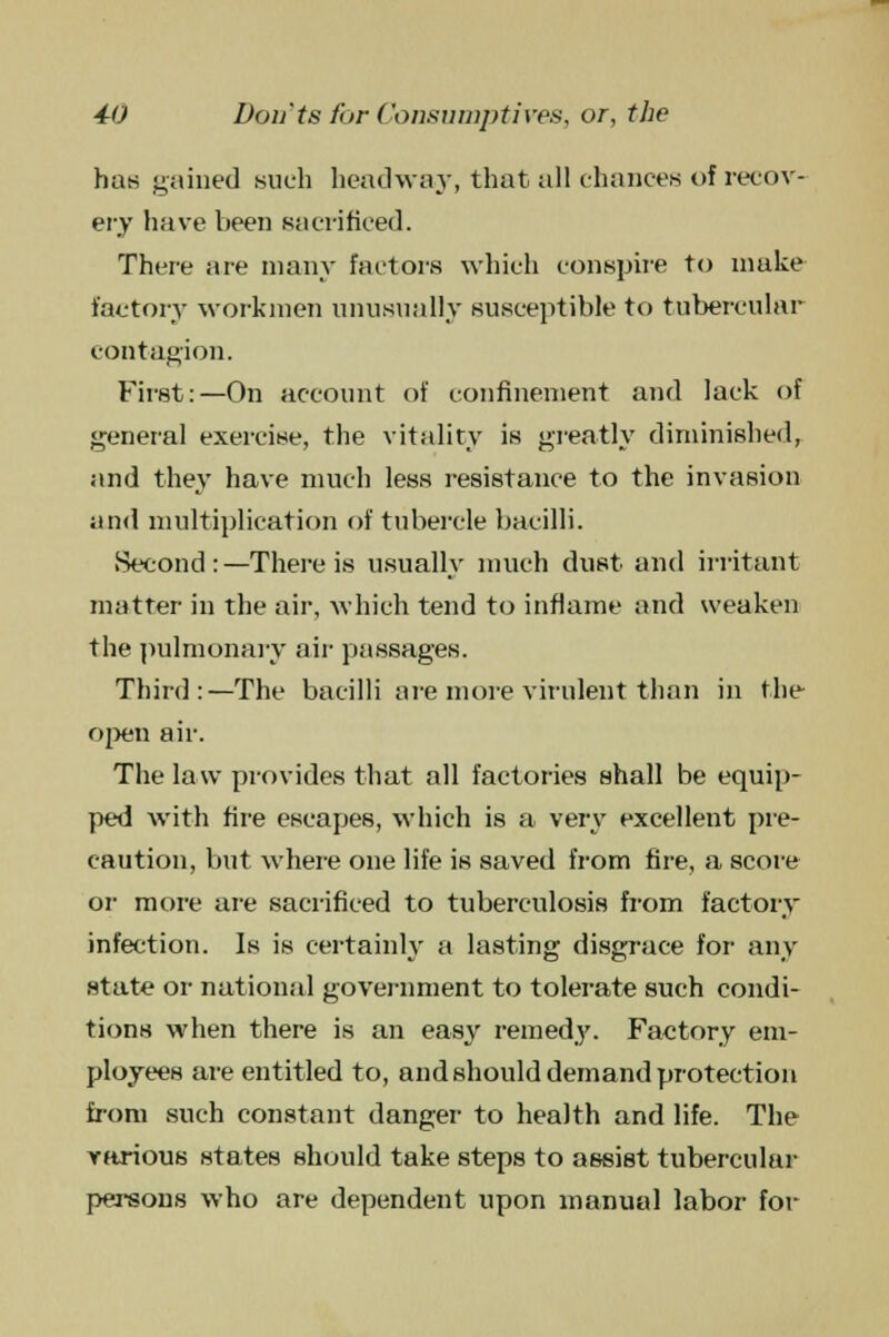 has gained such headway, that all chances of recov- ery have been sacrificed. There are many factors which conspire to make factory workmen unusually susceptible to tubercular contagion. First:—On account of confinement and lack of general exercise, the vitality is greatly diminished, and they have much less resistance to the invasion and multiplication of tubercle bacilli. Second: —There is usually much dust and irritant matter in the air, which tend to inflame and weaken the pulmonary air passages. Third:—The bacilli are more virulent than in the open air. The law provides that all factories shall be equip- ped with fire escapes, which is a very excellent pre- caution, but where one life is saved from fire, a score or more are sacrificed to tuberculosis from factory infection. Is is certainly a lasting disgrace for any state or national government to tolerate such condi- tions when there is an easy remedy. Factory em- ployees are entitled to, and should demand protection from such constant danger to health and life. The various states should take steps to assist tubercular persons who are dependent upon manual labor for