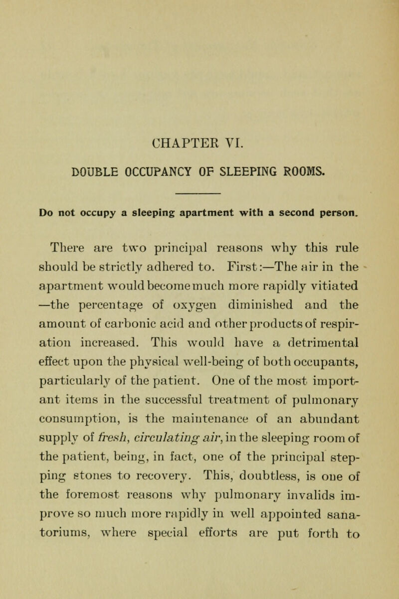 DOUBLE OCCUPANCY OF SLEEPING ROOMS. Do not occupy a sleeping apartment with a second person. There are two principal reasons why this rule should be strictly adhered to. First:—The air in the apartment would become much more rapidly vitiated —the percentage of oxygen diminished and the amount of carbonic acid and other products of respir- ation increased. This would have a detrimental effect upon the physical well-being of both occupants, particularly of the patient. One of the most import- ant items in the successful treatment of pulmonary consumption, is the maintenance of an abundant supply of fresh, circulating air, in the sleeping room of the patient, being, in fact, one of the principal step- ping stones to recovery. This, doubtless, is one of the foremost reasons why pulmonary invalids im- prove so much more rapidly in well appointed sana- toriums, where special efforts are put forth to