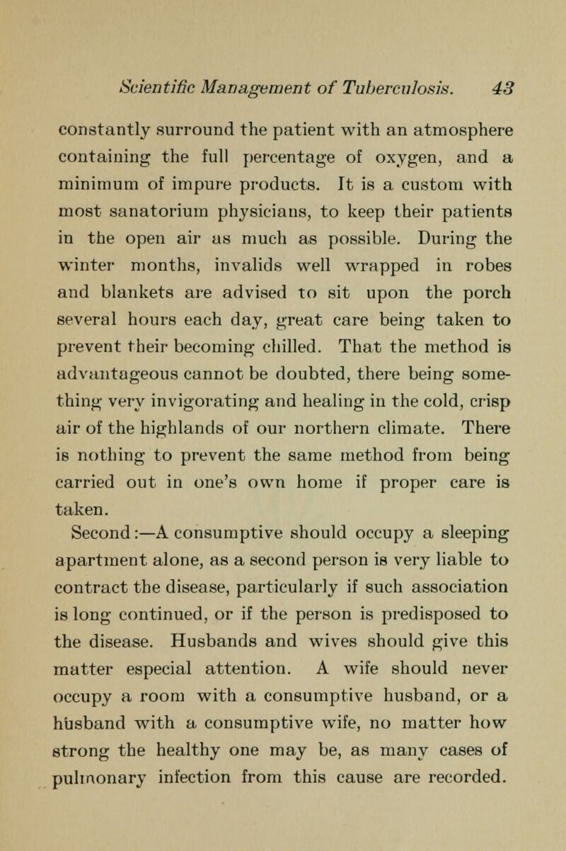 constantly surround the patient with an atmosphere containing the full percentage of oxygen, and a minimum of impure products. It is a custom with most sanatorium physicians, to keep their patients in the open air as much as possible. During the winter months, invalids well wrapped in robes and blankets are advised to sit upon the porch several hours each day, great care being taken to prevent their becoming chilled. That the method is advantageous cannot be doubted, there being some- thing very invigorating and healing in the cold, crisp air of the highlands of our northern climate. There is nothing to prevent the same method from being carried out in one's own home if proper care is taken. Second:—A consumptive should occupy a sleeping apartment alone, as a second person is very liable to contract the disease, particularly if such association is long continued, or if the person is predisposed to the disease. Husbands and wives should give this matter especial attention. A wife should never occupy a room with a consumptive husband, or a husband with a consumptive wife, no matter how strong the healthy one may be, as many cases of pulmonary infection from this cause are recorded.