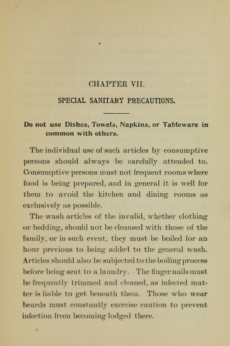 SPECIAL SANITARY PRECAUTIONS. Do not use Dishes, Towels, Napkins, or Tableware in common with others. The individual use of such articles by consumptive persons should always be carefully attended to. Consumptive persons must not frequent rooms where food is being prepared, and in general it is well for them to avoid the kitchen and dining rooms as exclusively as possible. The wash articles of the invalid, whether clothing or bedding, should not be cleansed with those of the family, or in such event, they must be boiled for an hour previous to being added to the general wash. Articles should also be subjected to the boiling process before being sent to a laundry. The fingernails must be frequently trimmed and cleaned, as infected mat- ter is liable to get beneath them. Those who wear beards must constantly exercise caution to prevent infection from becoming lodged there.