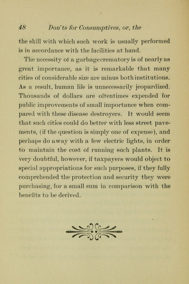 the .skill with which such work is usually performed is in accordance with the facilities at hand. The necessity ot a garbage crematory is of nearly as great importance, as it is remarkable that many cities of considerable size are minus both institutions. As a result, human life is unnecessarily jeopardized. Thousands of dollars are oftentimes expended for public improvements of small importance when com- pared with these disease destroyers. It would seem that such cities could do better with less street pave- ments, (if the question is simply one of expense), and perhaps do away with a few electric lights, in order to maintain the cost of running such plants. It is very doubtful, however, if taxpayers would object to special appropriations for such purposes, if they fully comprehended the protection and security they were purchasing, for a small sum in comparison with the benefits to be derived. • •