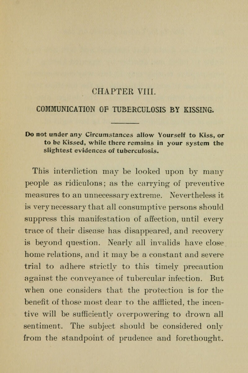 COMMUNICATION OF TUBERCULOSIS BY KISSING. Do not under any Circumstances allow Yourself to Kiss, or to be Kissed, while there remains in your system the slightest evidences of tuberculosis. This interdiction may be looked upon by many people as ridiculons; as the carrying of preventive measures to an unnecessary extreme. Nevertheless it is very necessary that all consumptive persons should suppress this manifestation of affection, until every trace of their disease has disappeared, and recovery is beyond question. Nearly all invalids have close home relations, and it may be a, constant and severe trial to adhere strictly to this timely precaution against the conveyance of tubercular infection. But when one considers that the protection is for the benefit of those most dear to the afflicted, the incen- tive will be sufficiently overpowering to drown all sentiment. The subject should be considered only from the standpoint of prudence and forethought.