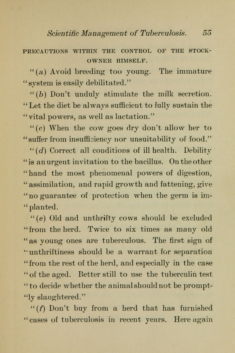 PRECAUTIONS WITHIN THE CONTROL OF THE STOCK- OWNER HIMSELF.  (a) Avoid breeding too young. The immature system is easily debilitated.  (b) Don't unduly stimulate the milk secretion. Let the diet be always sufficient to fully sustain the vital powers, as well as lactation. (e) When the cow goes dry don't allow her to suffer from insufficiency nor unsuitability of food. (d) Correct all conditions of ill health. Debility  is an urgent invitation to the bacillus. On the other hand the most phenomenal powers of digestion, assimilation, and rapid growth and fattening, give no guarantee of protection when the germ is im-  planted. (e) Old and unthrifty cows should be excluded from the herd. Twice to six times as many old as young ones are tuberculous. The first sign of unthriftiness should be a warrant for separation from the rest of the herd, and especially in the case of the aged. Better still to use the tuberculin test to decide whether the animal should not be prompt- ly slaughtered. (f) Don't buy from a herd that has furnished cases of tuberculosis in recent years. Here again