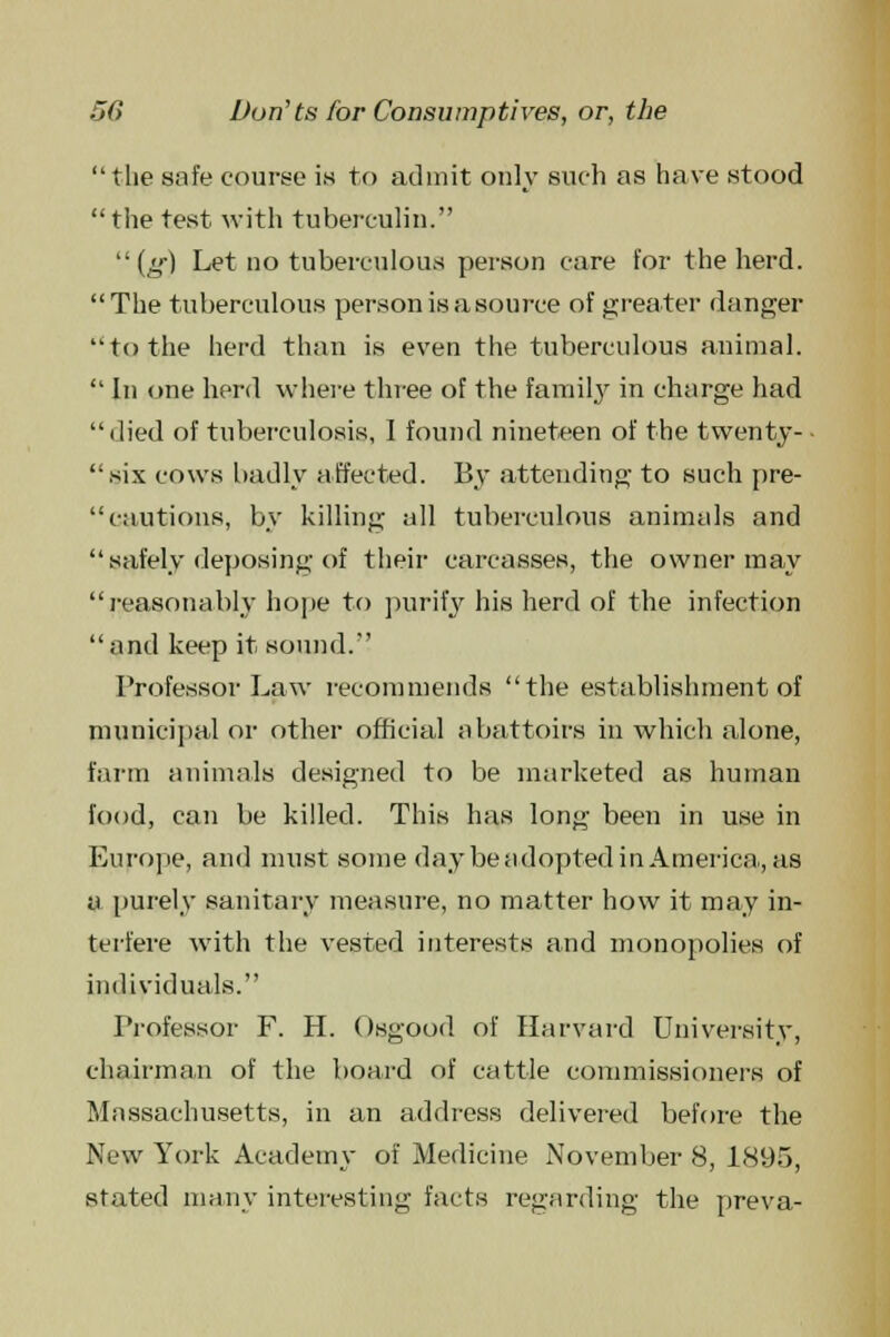 tlie safe course is to admit only such as have stood the test with tuberculin. (g) Let no tuberculous person care for the herd. The tuberculous person is a source of greater danger to the herd than is even the tuberculous animal.  In one herd where three of the family in charge had  died of tuberculosis, I found nineteen of the twenty- • six cows badly affected. By attending to such pre-  cautions, by killing all tuberculous animals and  safely deposing of their carcasses, the owner may reasonably hope to purify his herd of the infection and keep it sound. Professor Law recommends the establishment of municipal or other official abattoirs in which alone, farm animals designed to be marketed as human food, can be killed. This has long been in use in Europe, and must some day be adopted in America,, as a purely sanitary measure, no matter how it may in- terfere with the vested interests and monopolies of individuals. Professor F. H. Osgood of Harvard University, chairman of the board of cattle commissioners of Massachusetts, in an address delivered before the New York Academy of Medicine November 8, 1895, stated many interesting facts regarding the preva-