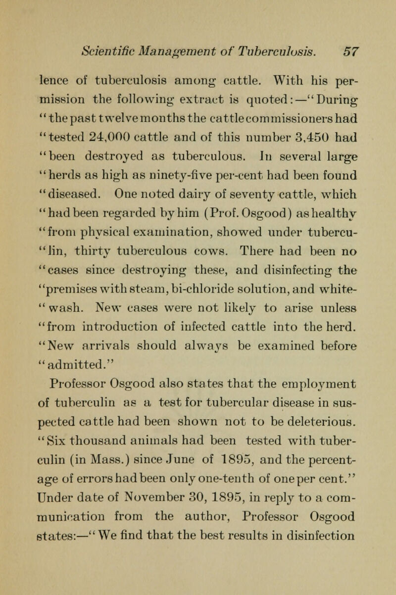 lence of tuberculosis among cattle. With his per- mission the following extract is quoted:—During the past twelve months the cattle commissioners had tested 24,000 cattle and of this number 3,450 had been destroyed as tuberculous. Jn several large herds as high as ninety-five per-cent had been found diseased. One noted dairy of seventy cattle, which had been regarded by him (Prof. Osgood) as healthy from physical examination, showed under tubercu- lin, thirty tuberculous cows. There had been no cases since destroying these, and disinfecting the premises with steam, bi-chloride solution, and white-  wash. New cases were not likely to arise unless from introduction of infected cattle into the herd. New arrivals should always be examined before admitted. Professor Osgood also states that the employment of tuberculin as a test for tubercular disease in sus- pected cattle had been shown not to be deleterious. Six thousand animals had been tested with tuber- culin (in Mass.) since June of 1895, and the percent- age of errors had been only one-tenth of one per cent. Under date of November 30, 1895, in reply to a com- munication from the author, Professor Osgood states:— We find that the best results in disinfection