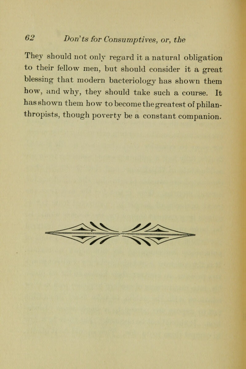 They should not only regard it a natural obligation to their fellow men, but should consider it a great blessiDg that modern bacteriology has shown them how, and why, they should take such a course. It has shown them how to become the greatest of philan- thropists, though poverty be a constant companion.