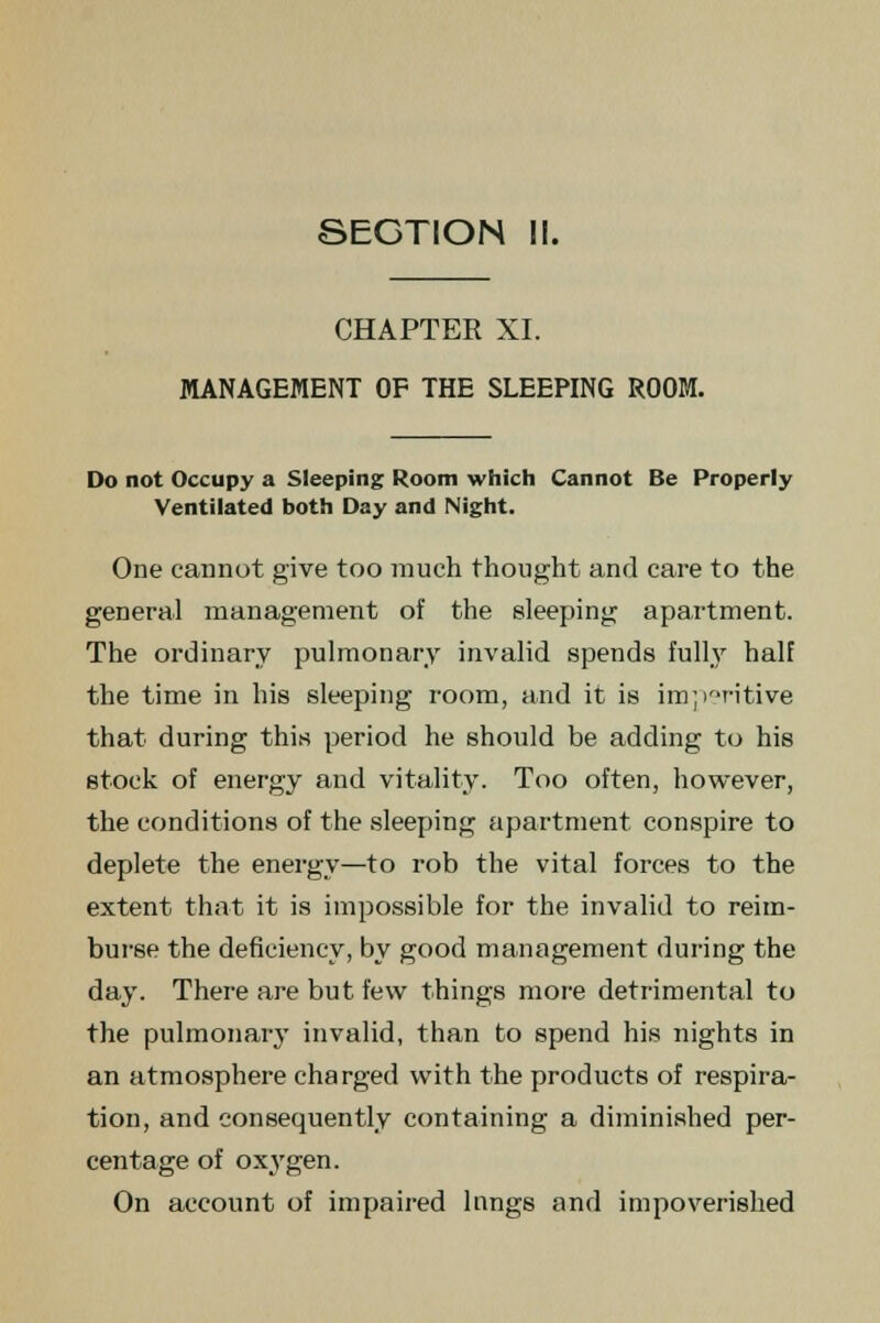 CHAPTER XI. MANAGEMENT OF THE SLEEPING ROOM. Do not Occupy a Sleeping Room which Cannot Be Properly Ventilated both Day and Night. One cannot give too much thought and care to the general management of the sleeping apartment. The ordinary pulmonary invalid spends fully half the time in his sleeping room, and it is im;>r'ritive that during this period he should be adding to his stock of energy and vitality. Too often, however, the conditions of the sleeping apartment conspire to deplete the energy—to rob the vital forces to the extent that it is impossible for the invalid to reim- burse the deficiency, by good management during the day. There are but few things more detrimental to the pulmonary invalid, than to spend his nights in an atmosphere charged with the products of respira- tion, and consequently containing a diminished per- centage of oxj'gen. On account of impaired lungs and impoverished