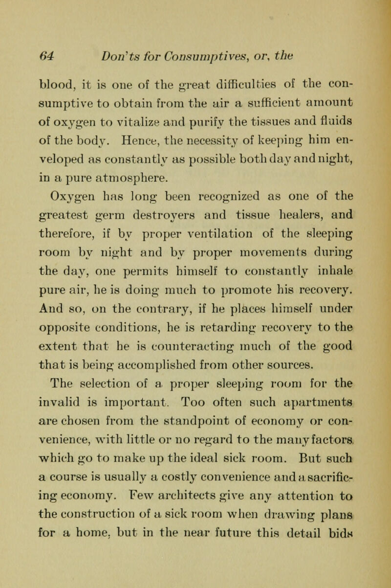 blood, it is one of the great difficulties of the con- sumptive to obtain from the air a sufficient amount of oxygen to vitalize and purify the tissues and fluids of the body. Hence, the necessity of keeping him en- veloped as constantly as possible both day and night, in a pure atmosphere. Oxygen has long been recognized as one of the greatest germ destroyers and tissue healers, and therefore, if by proper ventilation of the sleeping room by night and by proper movements during the day, one permits himself to constantly inhale pure air, he is doing much to promote his recovery. And so, on the contrary, if he places himself under opposite conditions, he is retarding recovery to the extent that he is counteracting much of the good that is being accomplished from other sources. The selection of a, proper sleeping room for the invalid is important. Too often such apartments are chosen from the standpoint of economy or con- venience, with little or no regard to the many factors, which go to make up the ideal sick room. But such a course is usually a costly convenience and a sacrific- ing economy. Few architects give any attention to the construction of a sick room when drawing plans for a home, but in the near future this detail bids