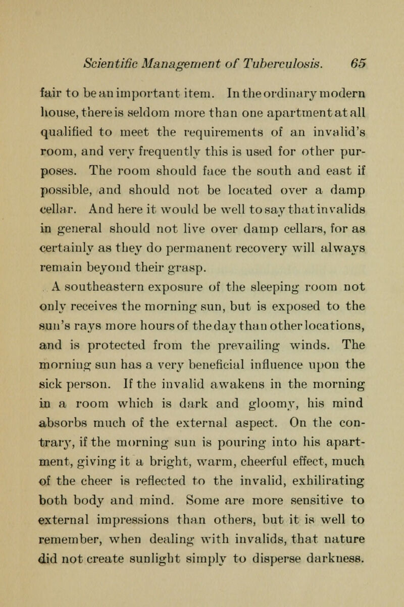 S fair to be an important item. In the ordinary modern house, there is seldom more than one apartment at all qualified to meet the requirements of an invalid's room, and very frequently this is used for other pur- poses. The room should face the south and east if possible, and should not be located over a damp cellar. And here it would be well to say that invalids in general should not live over damp cellars, for as certainly as they do permanent recovery will always remain beyond their grasp. A southeastern exposure of the sleeping room not only receives the morning sun, but is exposed to the sun's rays more hoursof the day than other locations, and is protected from the prevailing winds. The morning sun has a very beneficial influence upon the sick person. If the invalid awakens in the morning in a room which is dark and gloomy, his mind absorbs much of the external aspect. On the con- trary, if the morning sun is pouring into his apart- ment, giving it a bright, warm, cheerful effect, much of the cheer is reflected to the invalid, exhilirating both body and mind. Some are more sensitive to external impressions than others, but it is well to remember, when dealing with invalids, that nature did not create sunlight simply to disperse darkness.