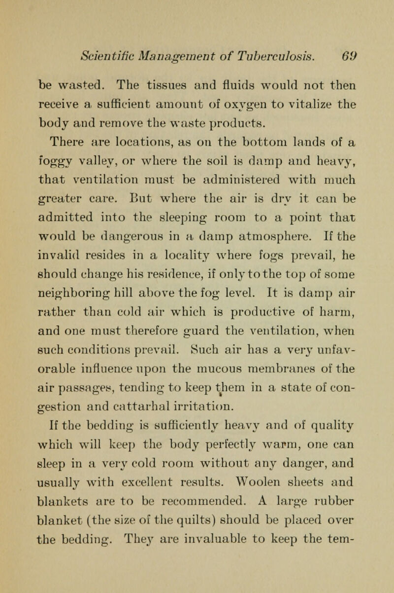 °s be wasted. The tissues and fluids would not then receive a, sufficient amount of oxygen to vitalize the body and remove the waste products. There are locations, as on the bottom lands of a foggy valley, or where the soil is damp and heavy, that ventilation must be administered with much greater care. But where the air is dry it can be admitted into the sleeping room to a point that would be dangerous in a damp atmosphere. If the invalid resides in a locality where fogs prevail, he should change his residence, if only to the top of some neighboring hill above the fog level. It is damp air rather than cold air which is productive of harm, and one must therefore guard the ventilation, when such conditions prevail. Such air has a very unfav- orable influence upon the mucous membranes of the air passages, tending to keep them in a state of con- gestion and cattarhal irritation. If the bedding is sufficiently heavy and of quality which will keep the body perfectly war-m, one can sleep in a very cold room without any danger, and usually with excellent results. Woolen sheets and blankets are to be recommended. A large rubber blanket (the size of the quilts) should be placed over the bedding. They are invaluable to keep the tern-