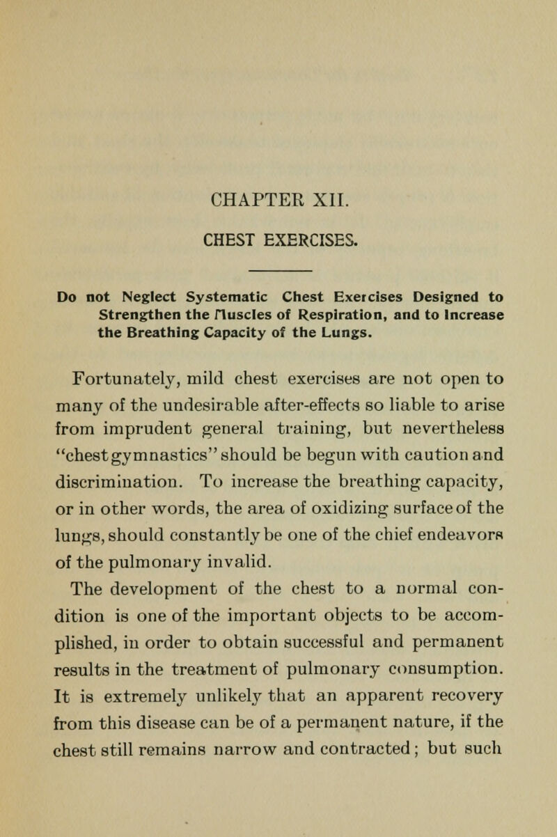 CHEST EXERCISES. Do not Neglect Systematic Chest Exercises Designed to Strengthen the Huscles of Respiration, and to Increase the Breathing Capacity of the Lungs. Fortunately, mild chest exercises are not open to many of the undesirable after-effects so liable to arise from imprudent general training, but nevertheless chest gymnastics should be begun with caution and discrimination. To increase the breathing capacity, or in other words, the area of oxidizing surface of the lungs, should constantly be one of the chief endeavors of the pulmonary invalid. The development of the chest to a normal con- dition is one of the important objects to be accom- plished, in order to obtain successful and permanent results in the treatment of pulmonary consumption. It is extremely unlikely that an apparent recovery from this disease can be of a permanent nature, if the chest still remains narrow and contracted ; but such