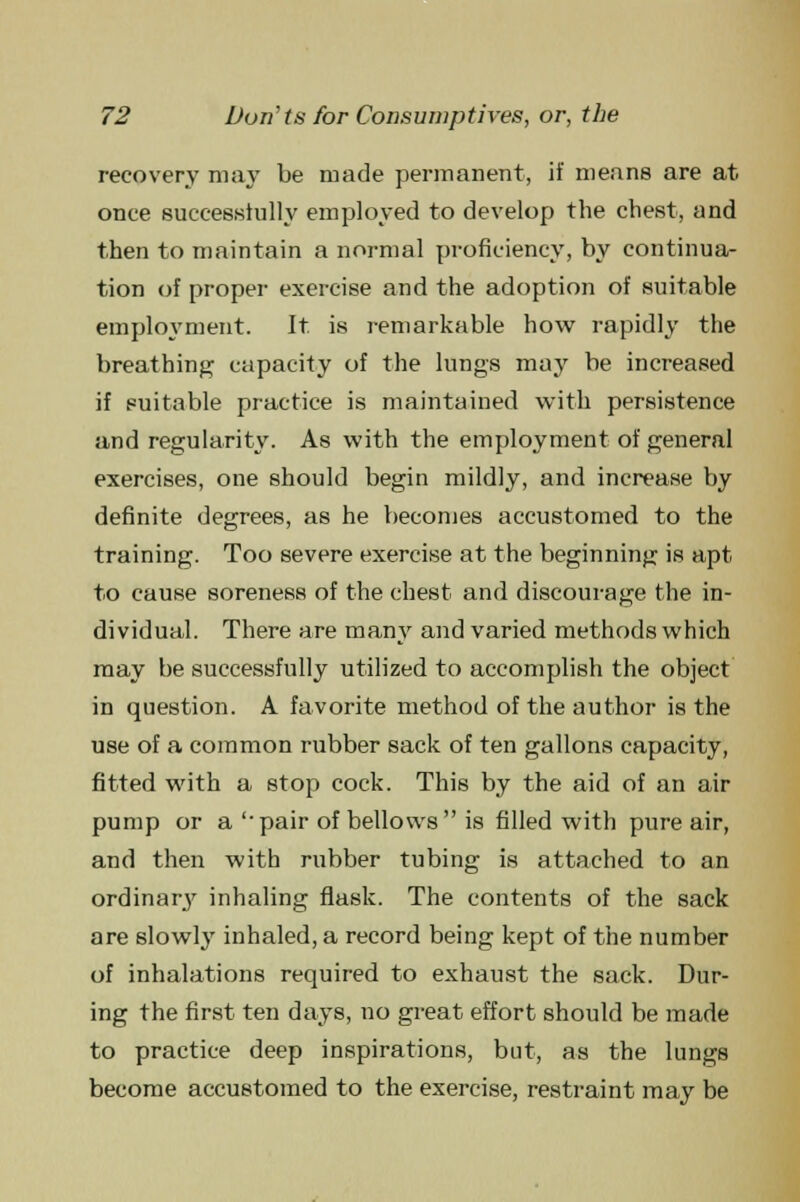 recovery may be made permanent, if means are at once successfully employed to develop the chest, and then to maintain a normal proficiency, by continua- tion of proper exercise and the adoption of suitable employment. It. is remarkable how rapidly the breathing capacity of the lungs may be increased if suitable practice is maintained with persistence and regularity. As with the employment of general exercises, one should begin mildly, and increase by definite degrees, as he becomes accustomed to the training. Too severe exercise at the beginning is apt to cause soreness of the chest and discourage the in- dividual. There are many and varied methods which may be successfully utilized to accomplish the object in question. A favorite method of the author is the use of a common rubber sack of ten gallons capacity, fitted with a stop cock. This by the aid of an air pump or a '•pair of bellows is filled with pure air, and then with rubber tubing is attached to an ordinary inhaling flask. The contents of the sack are slowly inhaled, a record being kept of the number of inhalations required to exhaust the sack. Dur- ing the first ten days, no great effort should be made to practice deep inspirations, but, as the lungs become accustomed to the exercise, restraint may be