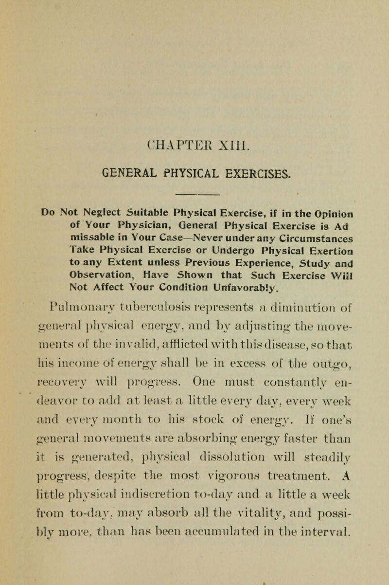 GENERAL PHYSICAL EXERCISES. Do Not Neglect Suitable Physical Exercise, if in the Opinion of Your Physician, General Physical Exercise is Ad mis-sable in Your Case—Never under any Circumstances Take Physical Exercise or Undergo Physical Exertion to any Extent unless Previous Experience, Study and Observation, Have Shown that Such Exercise Will Not Affect Your Condition Unfavorably. Pulmonary tuberculosis represents a diminution of general physical energy, and by adjusting the move- ments of the invalid, afflicted with this disease, so that his income of energy shall be in excess of the outgo, recovery will progress. One must constantly en- deavor to add at least a little every day, every week and every month to his stock of energy. If one's general movements are absorbing energy faster than it is generated, physical dissolution will steadily progress', despite the most vigorous treatment. A little physical indiscretion to-day and a little a week from to-dayj may absorb all the vitality, and possi- bly more, than has been accumulated in the interval.