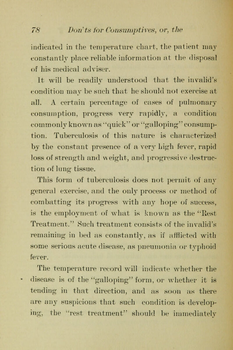 indicated in the temperature chart, the patient may constantly place reliable information at the disposal of his medical adviser. It will be readily understood that the invalid's condition may be such that he should not exercise at all. A certain percentage of cases of pulmonary consumption, progress very rapidly, a condition commonly known as quick or galloping consump- tion. Tuberculosis of this nature is characterized by the constant presence of a very high fever, rapid loss of strength and weight, and progressive destruc- tion of lung tissue. This form of tuberculosis does not permit of any general exercise, and the only process or method of combatting its progress with any hope of success, is the employment of what is known as the Res1 Treatment. Such treatment consists of the invalid's remaining in bed as constantly, as if afflicted with some serious acute disease, as pneumonia or typhoid fever. The temperature record will indicate whether the disease is of the galloping form, or whether it is tending in that direction, and as soon as there are any suspicions that such condition is develop- ing, the rest treatment.' should lie immediately