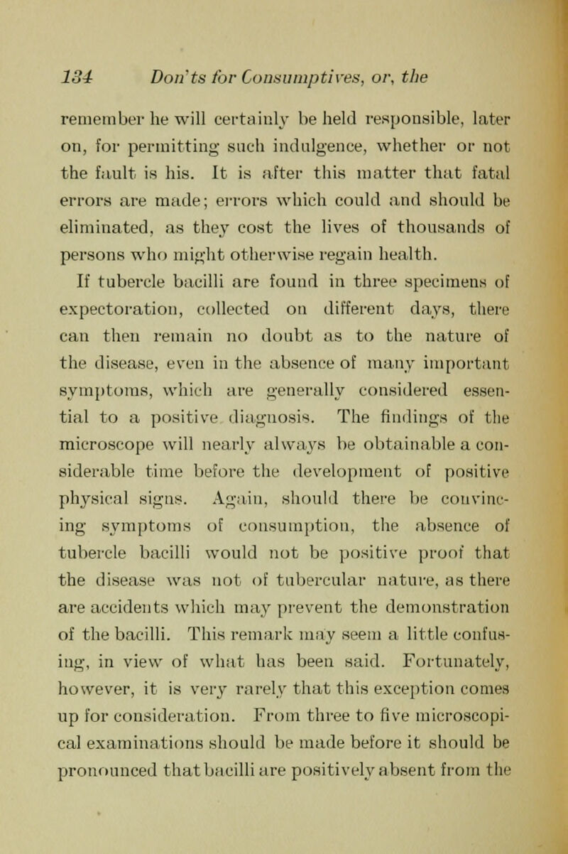 remember he will certainly beheld responsible, later on, for permitting- such indulgence, whether or not the fault is his. It is after this matter that fatal errors are made; errors which could and should be eliminated, as they cost the lives of thousands of persons who might otherwise regain health. If tubercle bacilli are found in three specimens of expectoration, collected on different clays, there can then remain no doubt as to the nature of the disease, even in the absence of many important symptoms, which are generally considered essen- tial to a positive diagnosis. The findings of the microscope will nearly always be obtainable a con- siderable time before the development of positive physical signs. Again, should there be convinc- ing symptoms of consumption, the absence of tubercle bacilli would not be positive proof that the disease was not of tubercular nature, as there are accidents which may prevent the demonstration of the bacilli. This remark may seem a little confus- ing, in view of what has been said. Fortunately, however, it is very rarely that this exception comes up for consideration. From three to five microscopi- cal examinations should be made before it should be pronounced that bacilli are positively absent from the