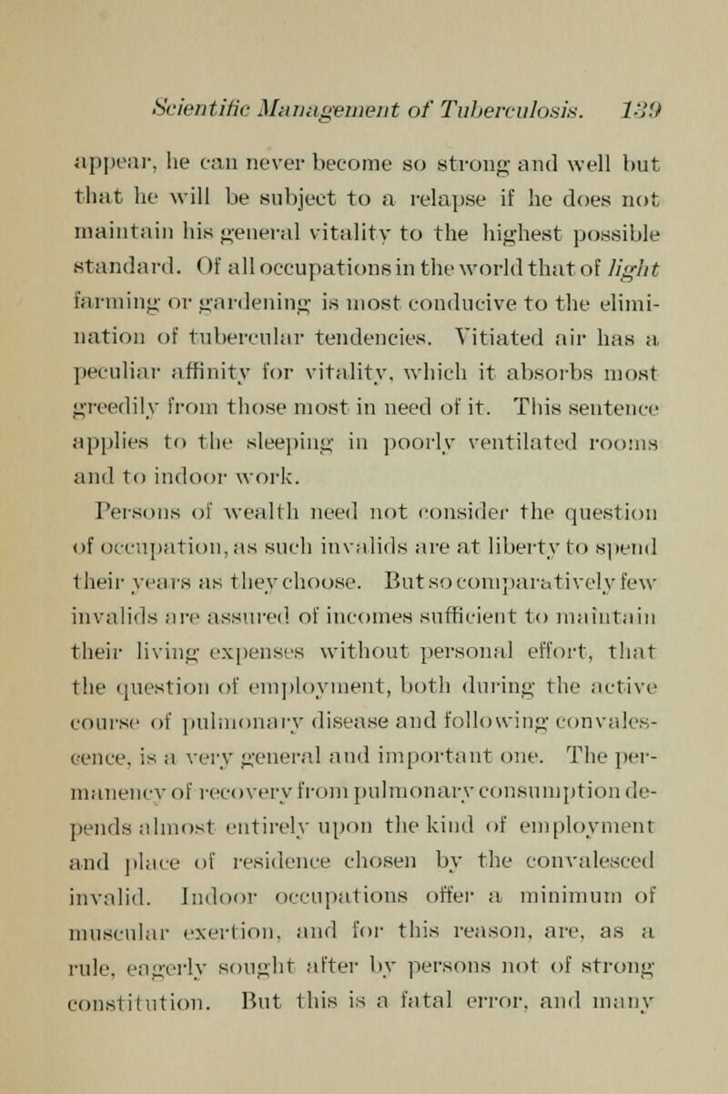 appear, he can never become so strong and well but that he will be subject to a relapse if he does not maintain his general vitality to the highest possible standard. Of all occupations in the world that of light farming or gardening is most conducive to the elimi- nation of tubercular tendencies. Vitiated air has a peculiar affinity for vitality, which it absorbs most greedily from those most in need of it. This sentence applies t<> the sleeping in poorly ventilated rooms and to indoor work. Persons of wealth need not consider the question of occupation, as such invalids are at liberty to spend their years as they choose. But so comparatively few invalids are assured of incomes sufficient to maintain their living expenses without personal effort, that the question of employment, both during the active course of pulmonary disease and following convales- cence, is a very general and important one. The per- manency of recovery from pulmonary consumption de- pends almost entirely upon the kind of employment and place of residence chosen by the convalesced invalid. Indoor occupations offer a minimum of muscular exertion, and for this reason, are, as a rule, eagerly sought after by persons not of strong constitution. But this is a fatal error, and many