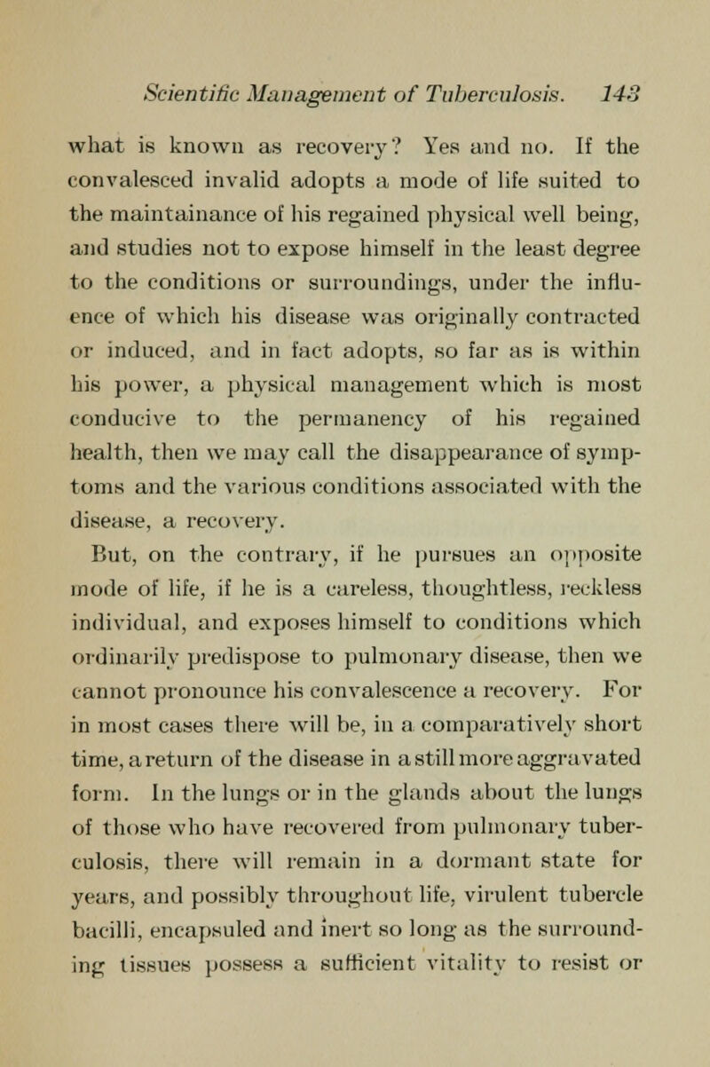 what is known as recovery? Yes and no. If the convalesced invalid adopts a mode of life suited to the maintainance of his regained physical well being, and studies not to expose himself in the least degree to the conditions or surroundings, under the influ- ence of which his disease was originally contracted or induced, and in fact adopts, so far as is within his power, a physical management which is most conducive to the permanency of his regained health, then we may call the disappearance of symp- toms and the various conditions associated with the disease, a recovery. But, on the contrary, if he pursues an opposite mode of life, if lie is a careless, thoughtless, reckless individual, and exposes himself to conditions which ordinarily predispose to pulmonary disease, then we cannot pronounce his convalescence a recovery. For in most cases there will be, in a comparatively short time, areturn of the disease in a still more aggravated form. In the lungs or in the glands about the lungs of those who have recovered from pulmonary tuber- culosis, there will remain in a dormant state for years, and possibly throughout life, virulent tubercle bacilli, encapsuled and inert so long as the surround- ing tissues possess a sufficient vitality to resist or