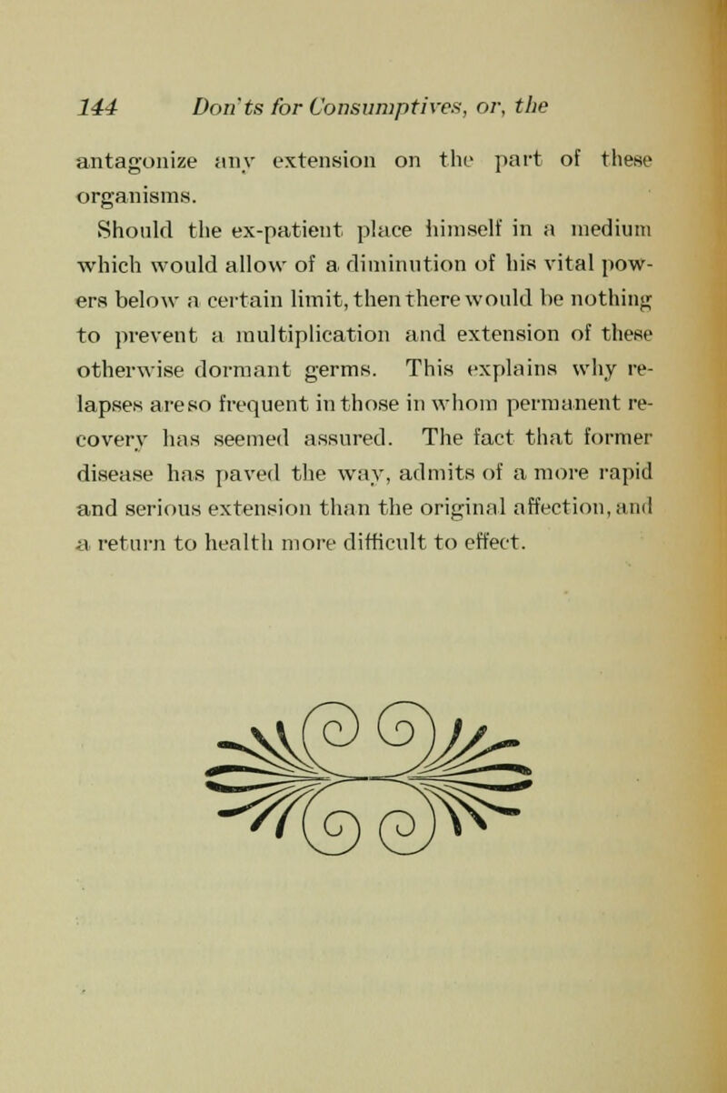 antagonize any extension on the part of these organisms. Should the ex-patient place himself in a medium which would allow of a diminution of his vital pow- ers below a certain limit, then there would be nothing to prevent a multiplication and extension of these otherwise dormant germs. This explains why re- lapses are so frequent in those in whom permanent re- covery has seemed assured. The fact that former disease has paved the way, admits of a more rapid and serious extension than the original affection,and a return to health more difficult to effect.