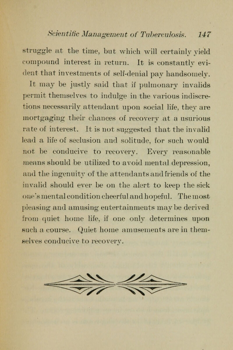 struggle at the time, but which will certainly yield compound interest in return. It is constantly evi- dent that investments of self-denial pay handsomely. It may be justly said that if pulmonary invalids permit themselves to indulge in the various indiscre- tions necessarily attendant upon social life, they are mortgaging their chances of recovery at a usurious rate of interest. It is not suggested that the invalid I.'ad a life of seclusion and solitude, for such would not lie conducive to recovery. Every reasonable means should be utilized to avoid mental depression, and the ingenuity of the attendants and friends of the invalid should ever be on the alert to keep the sick one's mental condition cheerful and hopeful. The most pleasing and amusing entertainments maybe derived irom quiet home life, if one only determines upon such a course. Quiet home amusements are in them- selves conducive to recovery.