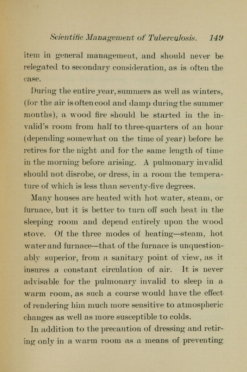 item in general management, and should never be relegated to secondary consideration, as is often the case. During the entire j^ear, summers as well as winters, (for the air is often cool and damp during the summer months), a wood fire should be started in the in- valid's room from half to three-quarters of an hour (depending somewhat on the time of year) before he retires for the night and for the same length of time in the morning before arising. A pulmonary invalid should not disrobe, or dress, in a room the tempera- ture of which is less than seventy-five degrees. Many houses are heated with hot water, steam, or furnace, but it is better to turn off such heat in the sleeping room and depend entirely upon the wood stove. Of the three modes of heating—steam, hot water and furnace—that of the furnace is unquestion- ably superior, from a sanitary point of view, as it insures a constant circulation of air. It is never advisable for the pulmonary invalid to sleep in a warm room, as such a course would have the effect of rendering him much more sensitive to atmospheric changes as well as more susceptible to colds. In addition to the precaution of dressing and retir- ing only in a warm room as a means of preventing