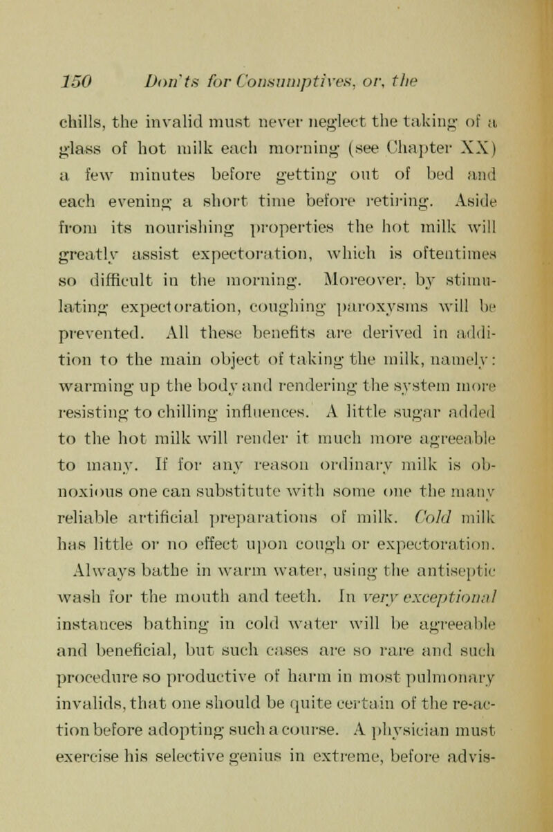 chills, the invalid must never neglect the taking of a glass of hot milk each morning (see Chapter XX) a few minutes before getting- out of bed and each evening a short time before retiring. Aside from its nourishing properties the hot milk will greatly assist expectoration, which is oftentimes so difficult in the morning. Moreover, by stimu- lating expectoration, coughing paroxysms will be prevented. All these benefits are derived in addi- tion to the main object of taking the milk, namely: warming up the body and rendering the system more resisting to chilling influences. A little sugar added to the hot milk will render it much more agreeable to many. If for any reason ordinary milk is ob- noxious one can substitute with some one the many reliable artificial preparations of milk. Cold mill; has little or no effect upon cough or expectoration. Always bathe in warm water, using the antiseptic wash for the mouth and teeth. In very exception;)! instances bathing in cold water will be agreeable and beneficial, but such cases are so rare and such procedure so productive of harm in most pulmonary invalids, that one should be quite certain of the re-ac- tion before adopting suehacourse. A physician must exercise his selective genius in extreme, before advis-