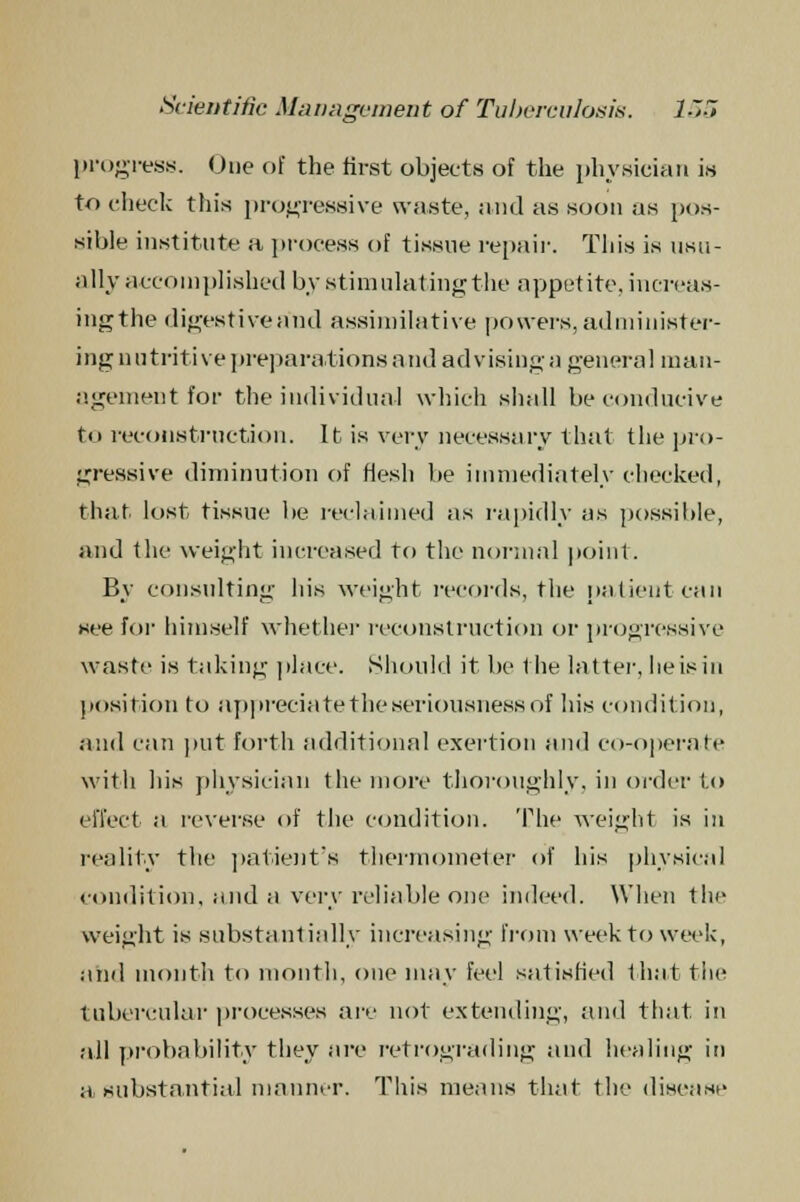 progress. One of the first objects of the physician is to check this progressive waste, and as soon as pos- sible institute a process of tissue repair. This is usu- ally accomplished by stimulating the appetite, increas- ingthe digestive and assimilative powers, administer- ing nutritive preparations and advising a general man- agement for the individual which shall be conducive to reconstruction. lb is very necessary that the pro- gressive diminution of flesh be immediately checked, that lost tissue be reclaimed as rapidly as possible, and the weight increased to the normal point. By consulting his weight records, the patient can see for himself whether reconstruction or progressive waste is taking place. Should it be the latter, heisiu position to appreciate the seriousness of his condition, and can put forth additional exertion and co-operate with his physician the more thoroughly, in order to effect a reverse of the condition. The weight is in reality the patient's thermometer of his physical condition, and a very reliable one indeed. When the weight is substantially increasing from week to week, and month to month, one may feel satisfied f hat the tubercular processes are not extending, and that in all probability they are retrograding and healing in a substantial manner. This menus that the disease