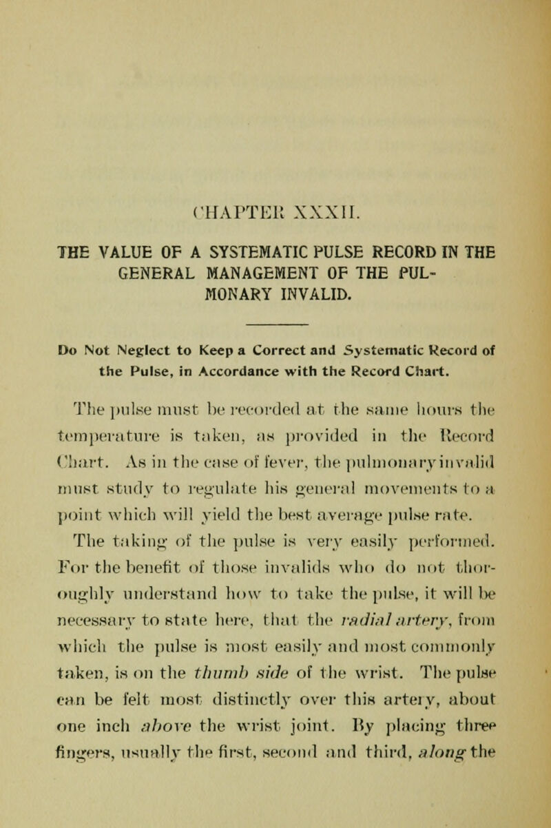 THE VALUE OF A SYSTEMATIC PULSE RECORD IN THE GENERAL MANAGEMENT OF THE PUL- MONARY INVALID. Do Not Neglect to Keep a Correct and Systematic Record of the Pulse, in Accordance with the Record Chart. The pulse must be recorded at the same hours the temperature is taken, as provided in the Record Chart. As in the case of fever, the pulmonary in valid must study to regulate his general movements to a point which will yield the best average pulse rule. The taking of the pulse is very easily performed. For the benefit of those invalids who do not thor- oughly understand how to take the pul.se, it will be necessary to state here, that the radial artery, from which the pulse is most easily and most commonly taken, is on the thumb side of the wrist. The pulse can be felt most distinctly over this arteiy, about one inch above the wrist joint. By placing three fingers, usually thf first, second and third, along the