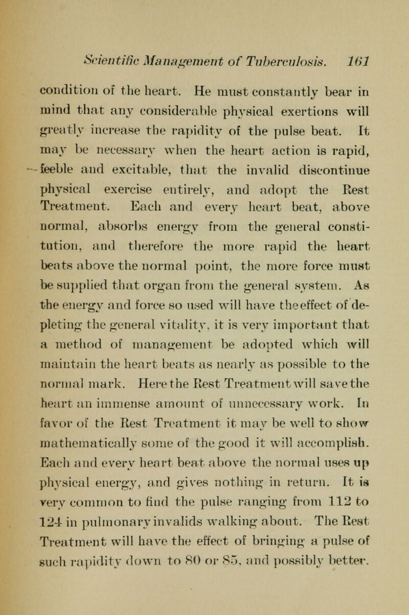 condition of the heart. He must constantly bear in mind that any considerable physical exertions will greatly increase the rapidity of the pulse beat. It may be necessary when the heart action is rapid, -feeble and excitable, that the invalid discontinue physical exercise entirely, and adopt the Rest Treatment. Each and every heart beat, above normal, absorbs energy from the general consti- tution, and therefore the more rapid the heart beats above the normal point, the more force must be supplied that organ from the general system. As the energy and force so used will have theeffect of de- pleting the general vitality, it is very important that a method of management be adopted which will maintain the heart beats as nearly as possible to the normal mark. Here the Rest Treatment will save the heart an immense amount of unnecessary work. In favor of the Rest Treatment it may be well to show mathematically some of the good it will accomplish. Each and every heart beat above the normal uses up physical energy, and gives nothing in return, it is very common to find the pulse ranging from 112 to 124 in pulmonary invalids walking about. The Rest Treatment will have the effect of bringing a pulse of such rapidity down to 80 or 85, and possibly better.