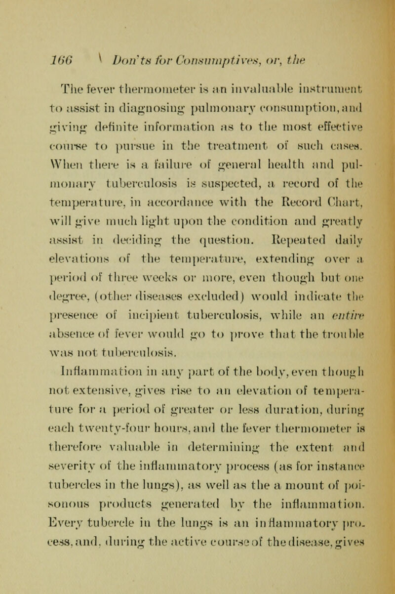 The fever thermometer is an invaluable instrument to assist in diagnosing pulmonary consumption,and giving definite information as to the most effective course to pursue in the treatment of such cases. When there is a failure of general health and pul- monary tuberculosis is suspected, a record of the temperature, in accordance with the Record Chart, will give much light upon the condition and greatly assist in deciding the question. Repeated daily elevations of the temperature, extending over a period of three weeks or more, even though but one degree, (other diseases excluded) would indicate the presence of incipient tuberculosis, while an entire absence of fever would go to prove that the trouble was not tuberculosis. Inflammation in any part of the body, even though not extensive, gives rise to an elevation of tempera- ture for a period of greater or less duration, during each twenty-four hours, and the fever thermometer is therefore valuable in determining the extent and severity of the inflammatory process (as for instance tubercles in the lungs), as well as the a mount of poi- sonous products generated by the inflammation. Every tubercle in the lungs is an inflammatory pro. cess.and. during the active course of the disease, gives