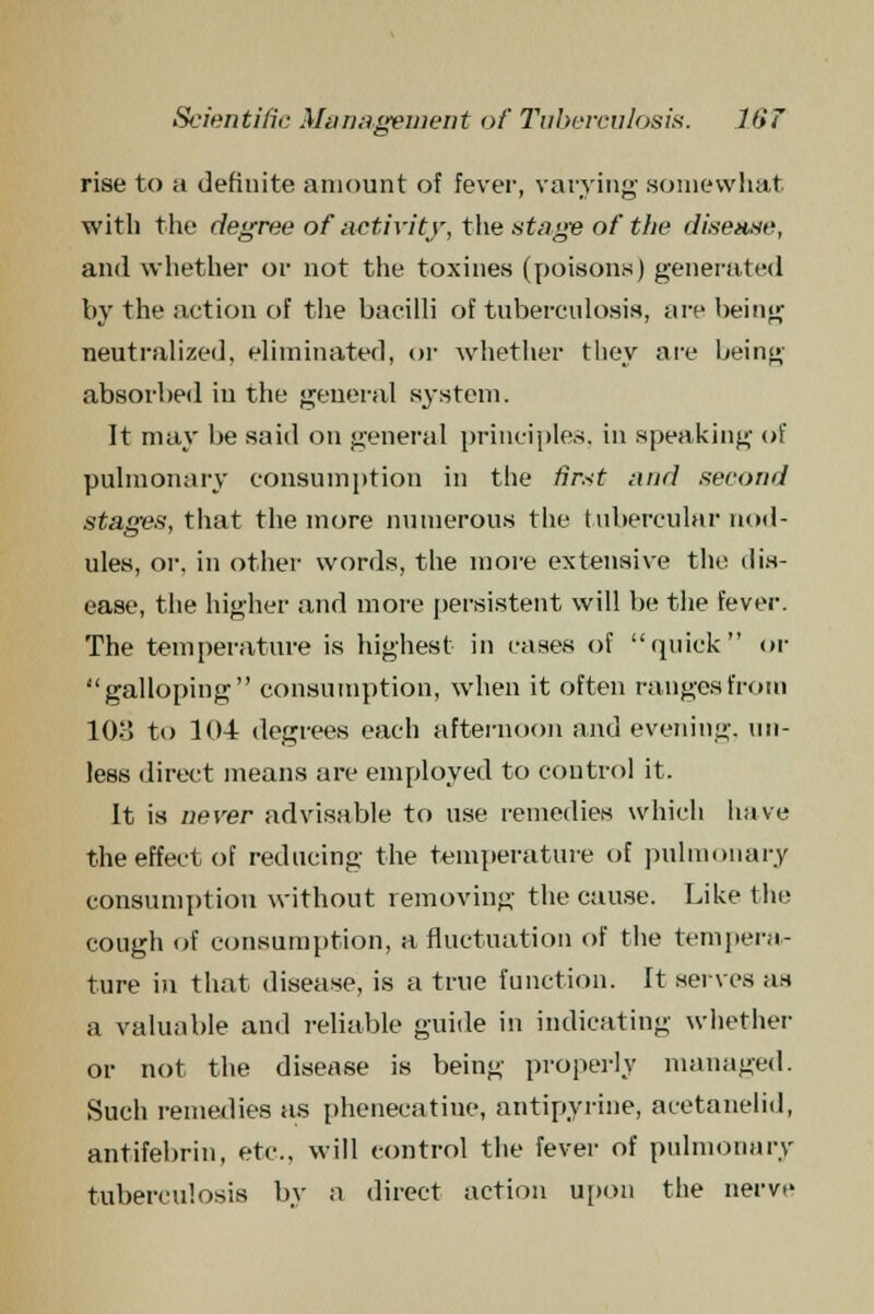 rise to a definite amount of fever, varying' somewhat with the degree of activity, the stage of the disease, and whether or not the toxines (poisons) generated by the action of the bacilli of tuberculosis, are being neutralized, eliminated, or whether they are being absorbed in the general system. It may be said on general principles, in speaking of pulmonary consumption in the first and second stages, that the more numerous the tubercular nod- ules, or, in other words, the more extensive the dis- ease, the higher and more persistent will be the fever. The temperature is highest in cases of quick or galloping consumption, when it often ranges from 103 to 104 degrees each afternoon and evening, un- less direct means are employed to control it. It is never advisable to use remedies which have the effect of reducing the temperature of pulmonary consumption without removing the cause. Like the cough of consumption, a fluctuation of the tempera- ture in that disease, is a true function. It serves as a valuable and reliable guide in indicating whether or not the disease is being properly managed. Such remedies as phenecatine, antipyrine, acetanelid, antifebrin, etc., will control the fever of pulmonary tuberculosis by a direct action upon the nerve