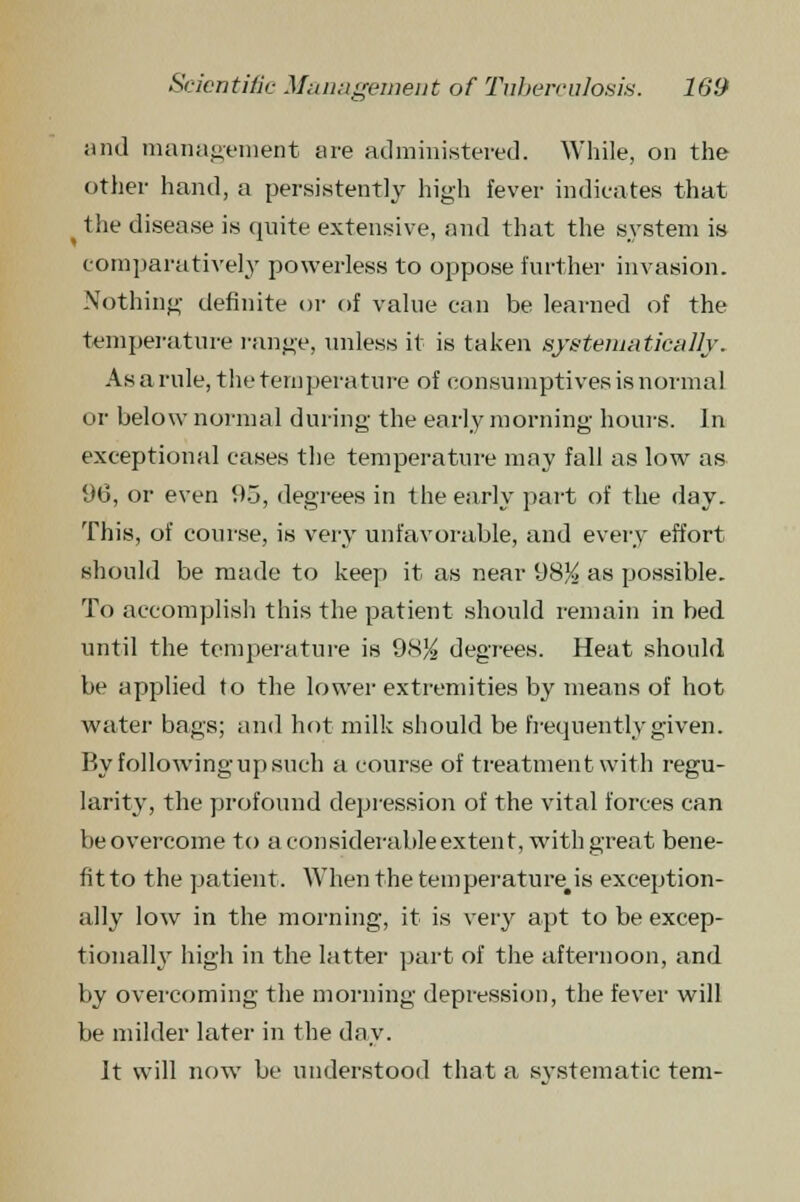 '6 and management are administered. While, on the other hand, a persistently high fever indicates that ^ the disease is quite extensive, and that the system is comparatively powerless to oppose further invasion. Nothing definite or of value can be learned of the temperature range, unless it is taken systematically. As a rule, the temperature of consumptives is normal or below normal during the early morning hours. In exceptional cases the temperature may fall as low as 96, or even 95, degrees in the early part of the day. This, of course, is very unfavorable, and every effort should be made to keep it as near 98% as possible. To accomplish this the patient should remain in bed until the temperature is 98% degrees. Heat should be applied to the lower extremities by means of hot water bags; and hot milk should be frequently given. P<y following up such a course of treatment with regu- larity, the profound depression of the vital forces can beovercome to a considerableextent, with great bene- fit to the patient. When the temperature is exception- ally low in the morning, it is very apt to be excep- tionally high in the latter part of the afternoon, and by overcoming the morning depression, the fever will be milder later in the day. It will now be understood that a svstematic tern-