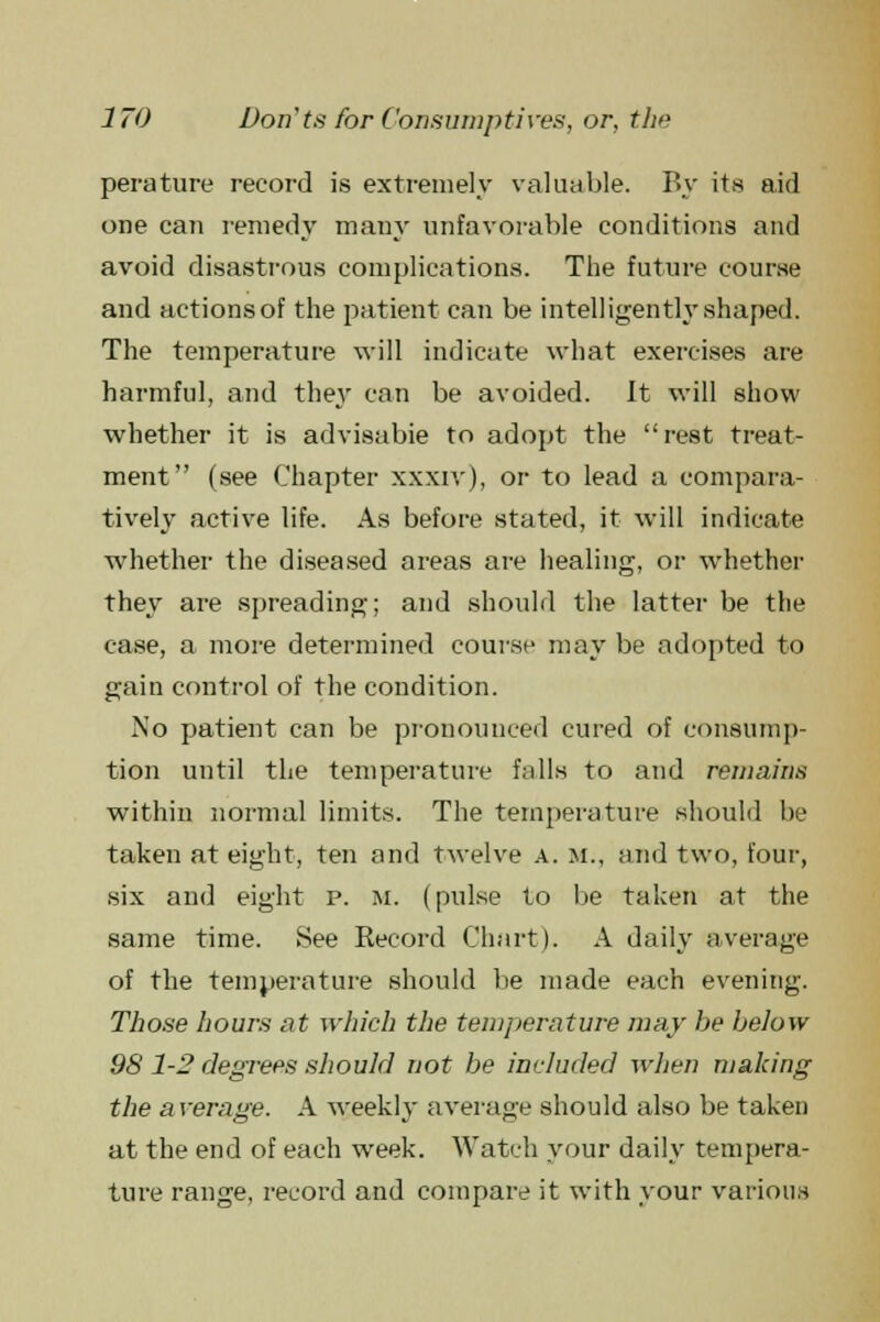 perature record is extremely valuable. By its aid one can remedy many unfavorable conditions and avoid disastrous complications. The future course and actionsof the patient can be intelligently shaped. The temperature will indicate what exercises are harmful, and they can be avoided. It will show whether it is advisabie to adopt the rest treat- ment (see Chapter xxxiv), or to lead a compara- tively active life. As before stated, it will indicate whether the diseased areas are healing, or whether they are spreading; and should the latter be the case, a more determined course may be adopted to gain control of the condition. No patient can be pronounced cured of consump- tion until the temperature falls to and remains within normal limits. The temperature should be taken at eight, ten and twelve a. m., and two, four, six and eight p. m. (pulse to be taken at the same time. See Record Chart). A daily average of the temperature should be made each evening. Those hours at which the temperature may he below 98 1-2 degrees should not be included when making the a verage. A weekly average should also be taken at the end of each week. Watch your daily tempera- ture range, record and compare it with your various