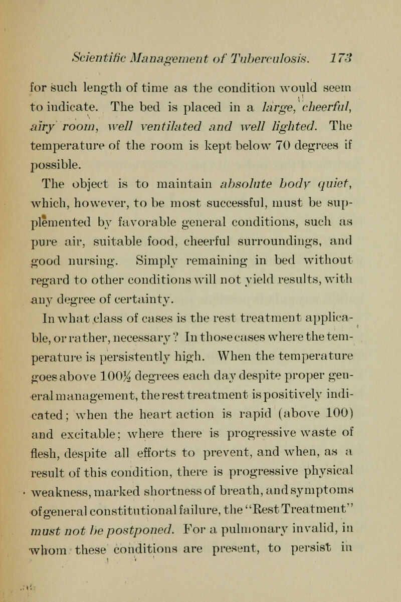 for such length of time as the condition would seem to indicate. The bed is placed in a large, cheerful, airy room, well ventilated and well lighted. The temperature of the room is kept below 70 degrees if possible. The object is to maintain absolute body quiet, which, however, to be most successful, must be sup- plemented by favorable general conditions, such as pure air, suitable food, cheerful surroundings, and good nursing. Simply remaining in bed without regard to other conditions will not yield results, with any degree of certainty. In what class of cases is the rest treatment applica- ble, or ra ther, necessary V In those cases where the tem- perature is persistently high. When the temperature goes above 100% degrees each day despite proper gen- eral management, the rest treatment is positively indi- cated; when the heart action is rapid (above 100) and excitable: where there is progressive waste of flesh, despite all efforts to prevent, and when, as a result of this condition, there is progressive physical weakness, marked shortness of breath, and symptoms of general constitutional failure, the Rest Treatment must not be postponed. For a pulmonary invalid, in whom these conditions are present, to persist in